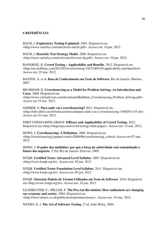 90
6 REFERÊNCIAS
BACH, J. Exploratory Testing Explained. 2003. Disponível em
<http://www.satisfice.com/articles/et-article.pdf>. Acesso em: 10 jun. 2012.
BACH, J. Heuristic Test Strategy Model. 2006. Disponível em
<http://www.satisfice.com/tools/satisfice-tsm-4p.pdf>. Acesso em: 10 jun. 2012.
BANERJEE, K. Crowd Testing – Applicability and Benefits. 2012. Disponível em
<http://ers.hclblogs.com/2012/02/crowd-testing-%E2%80%93-applicability-and-benefits/>.
Acesso em: 25 mai. 2012.
BASTOS, A. et al. Base de Conhecimento em Teste de Software. Rio de Janeiro: Martins,
2007.
BRABHAM, D. Crowdsourcing as a Model for Problem Solving: An Introduction and
Cases. 2008. Disponível em
<http://www.clickadvisor.com/downloads/Brabham_Crowdsourcing_Problem_Solving.pdf>.
Acesso em 15 mar. 2012.
GERBER, E. Para onde vai o crowdsourcing? 2011. Disponível em
<http://info.abril.com.br/noticias/mercado/para-onde-vai-o-crowdsourcing-31082011-45.shl>.
Acesso em: 01 mar. 2012.
FORT CONSULRING GROUP. Efficacy and Applicability of Crowd Testing. 2012.
Disponível em <http://4tegroup.com/crowd-testing-white-paper>. Acesso em: 14 mai. 2012.
HOWE, J. Crowdsourcing: A Definition. 2006. Disponível em
<http://crowdsourcing.typepad.com/cs/2006/06/crowdsourcing_a.html> Acesso em 07 mar.
2012.
HOWE, J. O poder das multidões: por que a força da coletividade está remodelando o
futuro dos negócios. 2ª Ed. Rio de Janeiro: Elsevier, 2009.
ISTQB. Certified Tester Advanced Level Syllabus. 2007. Disponível em
<http://www.bstqb.org.br>. Acesso em: 05 jun. 2012
ISTQB. Certified Tester Foundation Level Syllabus. 2011. Disponível em
<http://www.bstqb.org.br>. Acesso em: 05 jun. 2012
ISTQB. Glossário Padrão de Termos Utilizados em Teste de Software. 2010. Disponível
em <http://www.bstqb.org.br>. Acesso em: 16 jun. 2012
LEADBEATER, C.; MILLER, P. The Pro-Am Revolution: How enthusiasts are changing
our economy and society. 2004. Disponível em
<http://www.demos.co.uk/publications/proameconomy>. Acesso em: 19 mar. 2012.
MYERS, G. J. The Art of Software Testing. 2ª ed. John Wiley, 2004.
 