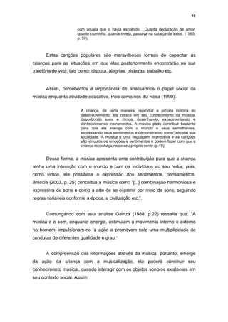 19


                       com aquela que o havia escolhido... Quanta declaração de amor,
                       quanto ciuminho, quanta inveja, passava na cabeça de todos. (1985,
                       p. 59).



       Estas canções populares são maravilhosas formas de capacitar as
crianças para as situações em que elas posteriormente encontrarão na sua
trajetória de vida, tais como: disputa, alegrias, tristezas, trabalho etc.


       Assim, percebemos a importância de analisarmos o papel social da
música enquanto atividade educativa. Pois como nos diz Rosa (1990):


                         A criança, de certa maneira, reproduz a própria história do
                         desenvolvimento: ela cresce em seu conhecimento da música,
                         descobrindo sons e ritmos, desenhando, experimentando e
                         confeccionando instrumentos. A música pode contribuir bastante
                         para que ela interaja com o mundo e seus semelhantes,
                         expressando seus sentimentos e demonstrando como percebe sua
                         sociedade. A música é uma linguagem expressiva e as canções
                         são vínculos de emoções e sentimentos e podem fazer com que a
                         criança reconheça nelas seu próprio sentir (p.19).


       Dessa forma, a música apresenta uma contribuição para que a criança
tenha uma interação com o mundo e com os indivíduos ao seu redor, pois,
como vimos, ela possibilita a expressão dos sentimentos, pensamentos.
Bréscia (2003, p. 25) conceitua a música como “[...] combinação harmoniosa e
expressiva de sons e como a arte de se exprimir por meio de sons, seguindo
regras variáveis conforme a época, a civilização etc.”.


       Comungando com esta análise Gainza (1988, p.22) ressalta que: “A
música e o som, enquanto energia, estimulam o movimento interno e externo
no homem; impulsionam-no ‘a ação e promovem nele uma multiplicidade de
condutas de diferentes qualidade e grau.”


       A compreensão das informações através da música, portanto, emerge
da ação da criança com a musicalização, ela poderá construir seu
conhecimento musical, quando interagir com os objetos sonoros existentes em
seu contexto social. Assim:
 