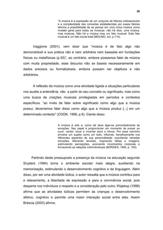 20


                         “A música é a expressão de um conjunto de fatores indissaciaveis
                         e a complexidade das conexões estabelecidas por esses fatores
                         elimina a possibilidade de se pensar em uma única música como
                         modelo geral para todas as músicas: não há dois, uma música,
                         mas músicas. Não há a música mas um fato musical. Este fato
                         musical é um fato social total (MOLINO, s/d, p.114).


       Vaggione (2001), vem dizer que “música é de fato algo não
demonstrável e sua prática não é nem arbitrária nem baseada em fundações
físicas ou metafísicas (p.55)”, ao contrário, embora possamos falar de música
com muita propriedade, esse discurso não se baseia necessariamente em
dados precisos ou formalizáveis, embora possam ser objetivos e não
arbitrários.


       A reflexão da música como uma atividade ligada a situações particulares
nos auxilia a entendê-la, não a partir do seu conceito ou significado, mas como
uma busca de criações musicais privilegiadas em períodos e contextos
específicos. “ao invés de falar sobre significado como algo que a música
possui, deveríamos falar disso como algo que a música produz [...] em um
determinado contexto” (COOK, 1998, p.9). Ciente disso:


                         A música é arte e, como tal deve ligar-se primordialmente às
                         emoções. Seu papel é proporcionar um momento de prazer ao
                         ouvir, cantar, tocar e inventar sons e ritmos. Por esse caminho
                         envolve um sujeito como um todo, influindo, beneficamente nos
                         diferentes aspectos de sua personalidade: suscitando variadas
                         emoções, liberando tensões, inspirando idéias e imagens,
                         estimulando percepções, acionando movimentos corporais e
                         fornecendo as relações interindividuais (BORGES, 1994, p. 100).


      Partindo deste pressuposto a presença da música na educação segundo
Snyders (1994) torna o ambiente escolar mais alegre, auxiliando na
memorização, estimulando o desenvolvimento cognitivo e da linguagem. Além
disso, por ser uma atividade lúdica, o autor ressalta que a música contribui para
o relaxamento, a liberdade de expressão e para a convivência social, pois
desperta nos indivíduos o respeito e a consideração pelo outro. Wajskop (1999)
afirma que as atividades lúdicas permitem ás crianças o desenvolvimento
afetivo, cognitivo e permite uma maior interação social entre elas. Assim
Bréscia (2003) afirma:
 