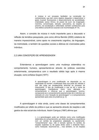 21




                      A música é um processo facilitador na construção do
                      conhecimento, que tem como objetivo despertar e desenvolver o
                      gosto musical, favorecendo o desenvolvimento da sensibilidade,
                      criatividade, senso rítmico, do prazer de ouvir, da imaginação,
                      memória, concentração, atenção, auto-estima, do respeito ao
                      próximo, da socialização e afetividade, também contribuindo para
                      uma efetiva consciência corporal e de movimentação (P.14).


      Assim, o conceito de música é muito importante para a discussão e
reflexão da temática pesquisada, pois como afirma Barreto (2000) colabora de
maneira imprescindível, como apoio no crescimento cognitivo, da linguagem,
da motricidade, e também de questões sociais e afetivas do vivenciadas pelos
indivíduo.



2.2 UMA CONCEPÇÃO DE APRENDIZAGEM



      Entendemos a aprendizagem como uma mudança sistemática no
comportamento humano, apresentando-se através de práticas exercidas
anteriormente, comparando-a com o resultado obtido logo após à mesma
situação; como enfatiza Gogné (1977):


                      A aprendizagem é uma modificação na disposição ou na
                      capacidade do homem; modificação essa que pode ser retirada e
                      que não pode ser simplesmente atribuída ao processo de
                      crescimento. O tipo de modificação a que se dá o nome de
                      aprendizagem    manifesta-se     como      uma alteração     no
                      comportamento e infere-se que a aprendizagem, ocorreu,
                      comparando-se o comportamento possível antes de o indivíduo ser
                      colocado em uma “situação de aprendizagem” e o comportamento
                      apresentado após esta circunstância (p. 3)



      A aprendizagem é vista ainda, como uma classe de comportamentos
modificados por efeito da prática e que se apresenta através de reações e até
gestos da vida social dos indivíduos. Assim Campus (1987) afirma que:


                      (...) a aprendizagem pode ser definida como uma modificação
                      sistemática do comportamento, por efeito da prática ou experiência
                      com um sentido de progressiva adaptação ou ajustamento.
                      “comportamento” aqui, não é tomado apenas no sentido de
                      reações explicitas ou de ações direta sobre o ambiente físico,
                      como manipular, locomover-se..., mas também, no de reações
 