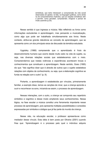 22


                       simbólicas, que tanto interessam a compreensão da vida social
                       observadas em gestos, na fala, na linguagem gráficas, como ainda
                       na de comportamentos implícitos, que as reações simbólicas vêm
                       a permitir, como perceber, compreender, imaginar e pensar de
                       modo coerente (p.30).




      Nesse sentido é que ingressa a música. Não refletindo os livros como
informações excludentes à aprendizagem, mas pensando a musicalização,
como algo que pode ser trabalhada simultaneamente aos livros. Neste
contexto, atribui-se grande relevância ao conceito de aprendizagem, que se
apresenta como um dos principais eixos de discussão da temática estudada.


      Vygotsky    (1988)   compreende      que     o   aprendizado      é   fruto   do
desenvolvimento humano que ocorre desde muito cedo na vida do sujeito, ou
seja, nas diversas relações sociais que estabelecemos com o meio.
Compreendemos que nestas vivências e experiências acontecem trocas e
conhecimentos que constituem a aprendizagem. Neste sentido, Goes (1995)
diz que: “Isto significa dizer que é através de outros que o sujeito estabelece
relações com objetos de conhecimento, ou seja, que a elaboração cognitiva se
funda na relação com o outro” (p. 9).


      Portanto, a aprendizagem é estabelecida por vínculos, primeiramente
familiar, a exemplo disso, temos as canções de ninar, que a criança aprende a
ouvir e reconhecer os sons, iniciando-se assim, o processo de aprendizagem.


      Nessas interações, com o outro, a criança vai compondo seu repertório
simbólico e cognitivo e desse modo ampliando seus conhecimentos. Nessa
lógica, na fase escolar a música constitui uma ferramenta importante nesse
processo de aprendizagem, pois apresenta múltiplas possibilidades e conexões
expressadas por símbolos e códigos que já faz parte do mundo da criança.


      Nesse viés, na educação escolar, o professor apresenta-se como
mediador desse vínculo. Esta idéia é bem posta por Oliveira (2001) quando
frisa que: “Aprendizagem é o processo pelo qual o indivíduo adquire
 