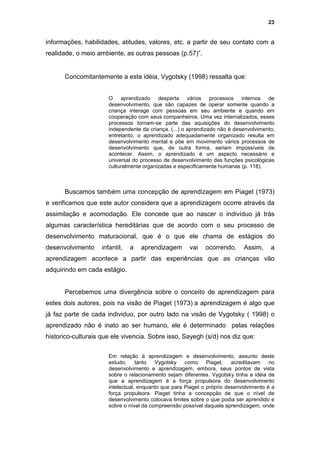 23


informações, habilidades, atitudes, valores, etc. a partir de seu contato com a
realidade, o meio ambiente, as outras pessoas (p.57)”.


      Concomitantemente a esta idéia, Vygotsky (1998) ressalta que:


                       O aprendizado desperta vários processos internos de
                       desenvolvimento, que são capazes de operar somente quando a
                       criança interage com pessoas em seu ambiente e quando em
                       cooperação com seus companheiros. Uma vez internalizados, esses
                       processos tornam-se parte das aquisições do desenvolvimento
                       independente da criança. (...) o aprendizado não é desenvolvimento;
                       entretanto, o aprendizado adequadamente organizado resulta em
                       desenvolvimento mental e põe em movimento vários processos de
                       desenvolvimento que, de outra forma, seriam impossíveis de
                       acontecer. Assim, o aprendizado é um aspecto necessário e
                       universal do processo de desenvolvimento das funções psicológicas
                       culturalmente organizadas e especificamente humanas (p. 118).



      Buscamos também uma concepção de aprendizagem em Piaget (1973)
e verificamos que este autor considera que a aprendizagem ocorre através da
assimilação e acomodação. Ele concede que ao nascer o indivíduo já trás
algumas característica hereditárias que de acordo com o seu processo de
desenvolvimento maturacional, que é o que ele chama de estágios do
desenvolvimento     infantil,   a   aprendizagem       vai    ocorrendo.     Assim,     a
aprendizagem acontece a partir das experiências que as crianças vão
adquirindo em cada estágio.


      Percebemos uma divergência sobre o conceito de aprendizagem para
estes dois autores, pois na visão de Piaget (1973) a aprendizagem é algo que
já faz parte de cada individuo, por outro lado na visão de Vygotsky ( 1998) o
aprendizado não é inato ao ser humano, ele é determinado pelas relações
historico-culturais que ele vivencia. Sobre isso, Sayegh (s/d) nos diz que:

                       Em relação à aprendizagem e desenvolvimento, assunto deste
                       estudo,     tanto  Vygotsky    como     Piaget,   acreditavam    no
                       desenvolvimento e aprendizagem, embora, seus pontos de vista
                       sobre o relacionamento sejam diferentes. Vygotsky tinha a idéia de
                       que a aprendizagem é a força propulsora do desenvolvimento
                       intelectual, enquanto que para Piaget o próprio desenvolvimento é a
                       força propulsora. Piaget tinha a concepção de que o nível de
                       desenvolvimento colocava limites sobre o que podia ser aprendido e
                       sobre o nível da compreensão possível daquela aprendizagem, onde
 