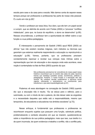 25


escola para casa e da casa para a escola. Não damos conta de separar esses
tempos porque ser professores e professoras faz parte de nossa vida pessoal.
É o outro em nós (p.26)”.


      Vendo o professor por essa ótica, fica claro, que ele tem um papel social
a cumprir, que se delimita de acordo com Freitas (2004) a “provocar “conflitos
intelectuais”, para que, na busca do equilíbrio, o aluno se desenvolva” (p.95).
Nessas circunstâncias, o professor tem a oportunidade de refletir sobre a sua
função e a sua prática pedagógica.


      É interessante o pensamento de Gadotti (1993) apud REIS (2003) ao
afirmar “que não existem receitas mágicas, nem métodos ou técnicas que
garantam que estamos realmente reaprendendo a educação ou reproduzindo a
educação”    (p.58).   Vemos,    portanto,    que     os    professores     precisam
constantemente repensar e revistar sua crenças mais íntimas sobre a
representação que tem de educação e dos espaços onde esta acontece, essa
noção é contemplada na fala de Reis (2003) quando diz que:


                       Nós professores precisamos ter consciência do nosso papel nessa
                       história e reconhecer que no cenário das salas de aulas, tecemos
                       tramas que entrelaça questões sociais, econômicas, políticas e
                       pedagógicas. Portanto, a nossa função e a educação não são
                       neutras. No cotidiano escolar sustentamos a estrutura social
                       vigente, reforçando o autoritarismo; ou contribuindo para
                       transformar o que está imposto/legitimado (p.57).


      Podemos vê essa abordagem na concepção de Gadotti (1993) quando
diz: que a educação não é neutra. “Ou se educa para o silêncio, para a
submissão, ou com o intuito de dar a palavra, de não deixar calar as angústias
e a necessidade daqueles que estão sob a responsabilidade, mesmo que
temporária, de educadores e educadoras nos âmbitos escolares” (p.72).


      Nesse enfoque, é fundamental que professores e professoras se
reconhecem enquanto sujeitos que possuem uma função, sobretudo política,
problematizando o contexto educativo em que se inserem, questionando-se
sobre a importância da sua prática pedagógica; mais que isso, sua tarefa é a
de quem incomoda, de quem evidencia e trabalha o conflito, não o conflito pelo,
 