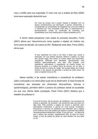 26


mas o conflito para sua superação. E mais uma vez a análise de Reis (2003)
ecoa essa superação deduzindo que:


                          Um meio de romper com o poder imposto é trabalhar com os
                          alunos conhecimentos que favoreçam a pensar criticamente, a
                          compreensão da necessidade de engajarem-se numa luta coletiva
                          e individual por uma sociedade mais justa. É posicionarmos e
                          permanecermos unidos na construção de caminhos que
                          possibilitarão uma nova história para a nossa sociedade (p.57).


      E dentro desta perspectiva mais ampla do processo educativo, Freire
(2001) afirma que “Assumirmo-nos como sujeitos e objetos da história nos
torna seres da decisão, da ruptura (p.40)”. Realçando essa idéia, Freire (2002),
afirma que:


                          O que, sobretudo me move a ser ético é saber que, sendo a
                          educação, por sua própria natureza, diretiva e política, eu devo
                          sem jamais negar meu sonho ou minha utopia aos educandos,
                          respeitá-los. Defender com seriedade, rigorosamente, mas
                          também apaixonadamente, uma tese, uma posição, uma
                          preferência, estimulando e respeitando, ao mesmo tempo, ao
                          discurso contrário, é a melhor forma de ensinar, de um lado, o
                          direito de termos o dever de “brigar” por nossas idéias, por nossos
                          sonhos e não apenas de aprender a sintaxe do verbo haver, do
                          outro o respeito mútuo (p.78).


      Nesse sentido, é de salutar importância a consciência do professor,
sobre a educação e os meios pelos quais ela se desenvolve. E essa tomada de
consciência   que   perpassa        por    dimensões       ético-políticas,    teóricas    e
epistemológicas, permitem definir a postura do professor diante da sociedade
em que vive. Diante desta concepção, Paulo Freire (2001) destaca que o
trabalho do professor é


                      O que há de sério, até de penoso, de trabalhoso, nos processos de
                      ensinar e aprender, de conhecer, não transforma este que fazer em
                      algo triste. Pelo contrário, a alegria de ensinar e aprender deve
                      acompanhar professores e alunos em suas buscas constantes.
                      Precisamos é remover os obstáculos que dificultam que a alegria
                      tome conta de nós e não aceitar que ensinar e aprender são práticas
                      necessariamente enfadonhas e tristes. É por isso que ... eu falava de
                      que o reparo das escolas, urgentemente feito, já será um pouco
                      mudar a cara da escola do ponto de vista também de sua alma
                      (p.18).
 