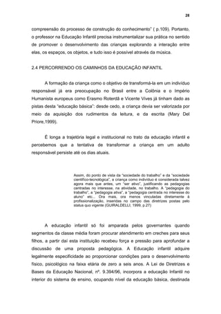 28


compreensão do processo de construção do conhecimento” ( p.109). Portanto,
o professor na Educação Infantil precisa instrumentalizar sua prática no sentido
de promover o desenvolvimento das crianças explorando a interação entre
elas, os espaços, os objetos, e tudo isso é possível através da música.


2.4 PERCORRENDO OS CAMINHOS DA EDUCAÇÃO INFANTIL


      A formação da criança como o objetivo de transformá-la em um indivíduo
responsável já era preocupação no Brasil entre a Colônia e o Império
Humanista europeus como Erasmo Roterdâ e Vicente Vives já tinham dado as
pistas desta “educação básica”: desde cedo, a criança devia ser valorizada por
meio da aquisição dos rudimentos da leitura, e da escrita (Mary Del
Priore,1999).


      É longa a trajetória legal e institucional no trato da educação infantil e
percebemos que a tentativa de transformar a criança em um adulto
responsável persiste até os dias atuais.




                     Assim, do ponto de vista da “sociedade do trabalho” e da “sociedade
                     cientifíco-tecnológica”, a criança como indivíduo é considerada talvez
                     agora mais que antes, um “ser ativo”, justificando as pedagogias
                     centradas no interesse, na atividade, no trabalho. A “pedagogia do
                     trabalho”, a “pedagogia ativa”, a “pedagogia centrada no interesse do
                     aluno” etc... Ora mais, ora menos vinculadas diretamente à
                     profissionalização, inseridas no campo das diretrizes postas pelo
                     status quo vigente (GUIRALDELLI, 1999, p.27)




      A educação infantil só foi amparada pelos governantes quando
segmentos da classe média foram procurar atendimento em creches para seus
filhos, a partir daí esta instituição recebeu força e pressão para aprofundar a
discussão de uma proposta pedagógica. A Educação infantil adquire
legalmente especificidade ao proporcionar condições para o desenvolvimento
físico, psicológico na faixa etária de zero a seis anos. A Lei de Diretrizes e
Bases da Educação Nacional, nº. 9.394/96, incorpora a educação Infantil no
interior do sistema de ensino, ocupando nível da educação básica, destinada
 