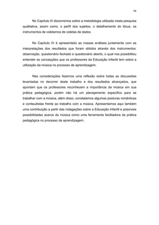11


      No Capítulo III discorremos sobre a metodologia utilizada nesta pesquisa
qualitativa, assim como, o perfil dos sujeitos, o detalhamento do lócus, os
instrumentos de coletamos de coletas de dados


      No Capítulo IV é apresentado as nossas análises juntamente com as
interpretações dos resultados que foram obtidos através dos instrumentos:
observação, questionário fechado e questionário aberto, o qual nos possibilitou
entender as concepções que os professores da Educação Infantil tem sobre a
utilização da música no processo de aprendizagem.


      Nas considerações fazemos uma reflexão sobre todas as discussões
levantadas no decorrer deste trabalho e dos resultados alcançados, que
apontam que os professores reconhecem a importância da música em sua
prática pedagógica, porém não há um planejamento específico para se
trabalhar com a música, além disso, constatamos algumas posturas românticas
e conteudistas frente ao trabalho com a música. Apresentamos aqui também
uma contribuição a partir das indagações sobre a Educação Infantil e possíveis
possibilidades acerca da música como uma ferramenta facilitadora da prática
pedagógica no processo de aprendizagem.
 