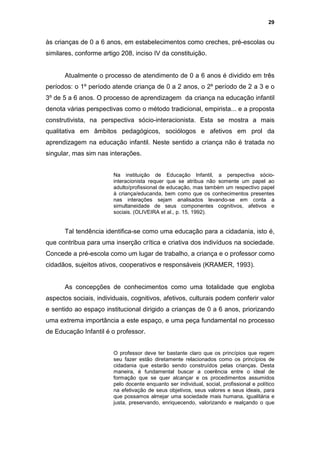 29


às crianças de 0 a 6 anos, em estabelecimentos como creches, pré-escolas ou
similares, conforme artigo 208, inciso IV da constituição.


      Atualmente o processo de atendimento de 0 a 6 anos é dividido em três
períodos: o 1º período atende criança de 0 a 2 anos, o 2º período de 2 a 3 e o
3º de 5 a 6 anos. O processo de aprendizagem da criança na educação infantil
denota várias perspectivas como o método tradicional, empirista... e a proposta
construtivista, na perspectiva sócio-interacionista. Esta se mostra a mais
qualitativa em âmbitos pedagógicos, sociólogos e afetivos em prol da
aprendizagem na educação infantil. Neste sentido a criança não é tratada no
singular, mas sim nas interações.


                        Na instituição de Educação Infantil, a perspectiva sócio-
                        interacionista requer que se atribua não somente um papel ao
                        adulto/profissional de educação, mas também um respectivo papel
                        à criança/educanda, bem como que os conhecimentos presentes
                        nas interações sejam analisados levando-se em conta a
                        simultaneidade de seus componentes cognitivos, afetivos e
                        sociais. (OLIVEIRA et al., p. 15, 1992).


      Tal tendência identifica-se como uma educação para a cidadania, isto é,
que contribua para uma inserção crítica e criativa dos indivíduos na sociedade.
Concede a pré-escola como um lugar de trabalho, a criança e o professor como
cidadãos, sujeitos ativos, cooperativos e responsáveis (KRAMER, 1993).


      As concepções de conhecimentos como uma totalidade que engloba
aspectos sociais, individuais, cognitivos, afetivos, culturais podem conferir valor
e sentido ao espaço institucional dirigido a crianças de 0 a 6 anos, priorizando
uma extrema importância a este espaço, e uma peça fundamental no processo
de Educação Infantil é o professor.


                        O professor deve ter bastante claro que os princípios que regem
                        seu fazer estão diretamente relacionados como os princípios de
                        cidadania que estarão sendo construídos pelas crianças. Desta
                        maneira, é fundamental buscar a coerência entre o ideal de
                        formação que se quer alcançar e os procedimentos assumidos
                        pelo docente enquanto ser individual, social, profissional e político
                        na efetivação de seus objetivos, seus valores e seus ideais, para
                        que possamos almejar uma sociedade mais humana, igualitária e
                        justa, preservando, enriquecendo, valorizando e realçando o que
 