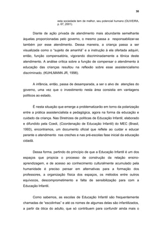 30


                       esta sociedade tem de melhor, seu potencial humano (OLIVEIRA,
                       p. 67, 2001).


      Diante de ação privada de atendimento mais abundante semelhante
àquelas proporcionadas pelo governo, o mesmo passa a responsabilizar-se
também por esse atendimento. Dessa maneira, a criança passa a ser
visualizada como o “sujeito de amanhã” e a instrução à ela ofertada adquiri,
então, função compensatória, vigorando discriminadamente a tônica deste
atendimento. A análise crítica sobre a função de compensar o atendimento à
educação das crianças resultou na reflexão sobre esse assistencialismo
discriminado. (KUHLMANN JR, 1998).


      A infância, então, passa de desamparada, a ser o alvo de atenções do
governo, uma vez que o investimento nesta área consistia em vantagens
políticos ao estado.


      É nesta situação que emerge a problematizarão em torno da polarização
entre a prática assistencialista e pedagógica, agora na forma da educação e
cuidado da criança. Nas Diretrizes de políticas de Educação Infantil, elaborado
e difundido pela Coedi, (Coordenação de Educação Infantil) do MEC (Brasil,
1993), encontramos, um documento oficial que reflete ao cuidar e educar
perante o atendimento nas creches e nas pré-escolas fase inicial da educação
cidadã.


      Dessa forma, partindo do princípio de que a Educação Infantil é um dos
espaços que propicia o processo de construção da relação ensino-
aprendizagem, e de acesso ao conhecimento culturalmente acumulado pela
humanidade é preciso pensar em alternativas para a formação dos
professores, a organização física dos espaços, os métodos entre outros
equívocos, descomprometimento e falta de sensibilização para com a
Educação Infantil.


      Como sabemos, as escolas de Educação Infantil são frequentemente
chamadas de “escolinhas” e até os nomes de algumas delas são infantilizados,
a partir da ótica do adulto, que só contribuem para confundir ainda mais o
 
