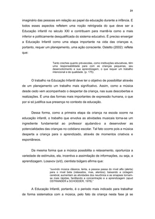 31


imaginário das pessoas em relação ao papel da educação durante a infância. E
todos esses aspectos refletem uma noção retrógrada do que deve ser a
Educação infantil no século XXI e contribuem para mantê-la como a mais
inferior e politicamente desqualificada do sistema educativo. É preciso enxergar
a Educação Infantil como uma etapa importante na vida das crianças e,
portanto, requer um planejamento, uma ação consciente. Ostetto (2002): reflete
que:


                      Tanto creches quanto pré-escolas, como instituições educativas, têm
                      uma responsabilidade para com as crianças pequenas, seu
                      desenvolvimento e sua aprendizagem, o que requer um trabalho
                      intencional e de qualidade. (p. 175).


       O trabalho na Educação Infantil deve ter o objetivo de possibilitar através
de um planejamento um trabalho mais significativo. Assim, como a música
desde cedo vem acompanhado o despertar da criança, nas suas descobertas e
realizações. É uma das formas mais importantes de expressão humana, o que
por si só justifica sua presença no contexto da educação.


       Dessa forma, como a primeira etapa da criança na escola ocorre na
educação infantil, o trabalho que envolva as atividades musicais torna-se um
ingrediente    fundamental    ao   professor     ajudando-o      a    desenvolver      as
potencialidades das crianças no cotidiano escolar. Tal fato ocorre pois a música
desperta a criança para o aprendizado, através de momentos criativos e
espontâneos.


       Da mesma forma que a música possibilita o relaxamento, oportuniza a
variedade de estímulos, ela, incentiva a assimilação de informações, ou seja, a
aprendizagem. Losavov (s/d), cientista búlgaro afirma que:

                    “ouvindo música clássica, lenta, a pessoa passa do nível alfa (alerta)
                    para o nível beta (relaxados, mas, atentos); baixando a ciclagem
                    cerebral, aumentam as atividades dos neurônios e as sinapses tornam-
                    se mais rápidas, facilitando a concentração e a aprendizagem (apud
                    OSTRANDER e SCHOEDER, 1978).”


       A Educação Infantil, portanto, é o periodo mais indicado para trabalhar
de forma sistematica com a música, pelo fato da criança nesta fase já se
 