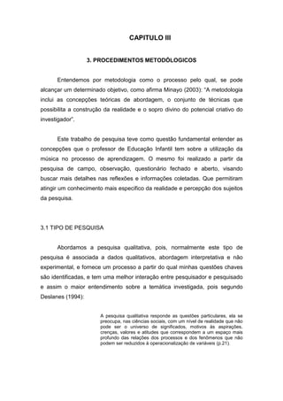 33


                                    CAPITULO III


                   3. PROCEDIMENTOS METODÓLOGICOS


      Entendemos por metodologia como o processo pelo qual, se pode
alcançar um determinado objetivo, como afirma Minayo (2003): “A metodologia
inclui as concepções teóricas de abordagem, o conjunto de técnicas que
possibilita a construção da realidade e o sopro divino do potencial criativo do
investigador”.


      Este trabalho de pesquisa teve como questão fundamental entender as
concepções que o professor de Educação Infantil tem sobre a utilização da
música no processo de aprendizagem. O mesmo foi realizado a partir da
pesquisa de campo, observação, questionário fechado e aberto, visando
buscar mais detalhes nas reflexões e informações coletadas. Que permitiram
atingir um conhecimento mais especifico da realidade e percepção dos sujeitos
da pesquisa.




3.1 TIPO DE PESQUISA


      Abordamos a pesquisa qualitativa, pois, normalmente este tipo de
pesquisa é associada a dados qualitativos, abordagem interpretativa e não
experimental, e fornece um processo a partir do qual minhas questões chaves
são identificadas, e tem uma melhor interação entre pesquisador e pesquisado
e assim o maior entendimento sobre a temática investigada, pois segundo
Deslanes (1994):


                       A pesquisa qualitativa responde as questões particulares, ela se
                       preocupa, nas ciências sociais, com um nível de realidade que não
                       pode ser o universo de significados, motivos às aspirações,
                       crenças, valores e atitudes que correspondem a um espaço mais
                       profundo das relações dos processos e dos fenômenos que não
                       podem ser reduzidos à operacionalização de variáveis (p.21).
 