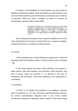 34


        É, portanto, uma investigação de cunho descritivo, que procura pôr em
detalhes a realidade dos sujeitos, dentro do contexto que estão inseridos, que é
de fundamental importância para identificarmos as concepções que o professor
de Educação Infantil tem sobre a utilização da música no processo de
aprendizagem. Segundo Ludke e André (1986):


                        A pesquisa qualitativa tem um ambiente natural como fonte direta
                        de dados e o pesquisador como seu principal instrumento (...) A
                        pesquisa qualitativa supõe o contato direto e prolongado do
                        pesquisador com o ambiente e a situação que está sendo
                        investigada, via de regras através do trabalho intensivo de campo
                        (p.11).


        Nessa perspectiva percebemos que a pesquisa qualitativa nos dá uma
maior oportunidade de estarmos em contato direto com os sujeitos investigado,
proporcionando assim um resultado com grande ênfase.




3.2 LÓCUS


        O lócus escolhido para o desenvolvimento da pesquisa foi o Centro de
Educação Infantil de Pindobaçu, situada na Praça principal, centro, Pindobaçu
– BA.


        È uma escola pública que possui quatro banheiros, uma diretoria; 2
pátios internos; sete salas regulares; uma secretária; quatro bainheiros: dois
para os alunos, sendo um masculino e               um feminino e dois para os
professores; oito funcionários, sendo eles: professores, uma coordenadora e
uma diretora.


3.3 SUJEITOS


        O homem é um indivíduo que questiona a sua existência, buscando
assim, compreender a si, ao outro, procurando significados/sentidos diversos.
Ao construir representações relevantes sobre o seu mundo, constrói
conhecimento, podendo ser dogmático, mítico e científico. Este último emerge
 