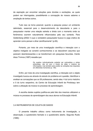 35


da aspiração por encontrar soluções para dúvidas e excitações, as quais
podem ser interrogadas, possibilitando a concepção de nossos saberes e
ampliação de tantos outros.


      Tudo isso se torna possível, quando a pesquisa possui um ambiente
delimitado, essencial para o desenvolvimento da descoberta e para o
pesquisador manter uma relação estreita e direta com o momento onde os
fenômenos ocorrem naturalmente influenciados pelo seu contexto. Para
Goldenberg (2002) “o que o verdadeiro pesquisador busca é o jogo criativo de
aprender como pensar e olhar cientificamente” (p.69).


      Portanto, por meio de uma investigação científica e interação com o
objetivo instigado se constrói conhecimentos e se descobrem assuntos que
parecem desinteressantes e se transformam em pesquisas fecundas. Ciente
disso Trivinos (1987) ressalta que:

                        Os sujeitos individualmente poderão ser submetidos a várias
                        entrevistas, não só com o intuito de obter o máximo de
                        informações, mas também para avaliar as variações das respostas
                        em diferentes momentos (p. 146).


      Enfim, por meio de uma investigação científica, a interação com o objeto
investigado buscou-se através do estudo do problema em questão, Identificar e
analisar as concepções que os 09 professores, sendo eles: 4 do turno matutino
e 5 do turno vespertino, do Centro de Educação Infantil de Pindobaçu tem
sobre a utilização da música no processo de aprendizagem.


      A escolha destes sujeitos justifica-se pelo fato dos mesmos utilizarem a
música no processo de aprendizagem dos seus alunos na Educação Infantil.




3.4 INSTRUMENTOS DE COLETA DE DADOS


      O presente trabalho utilizou como instrumento de investigação, a
observação, o questionário fechado e o questionário aberto. Segundo Rudio
(1986):
 