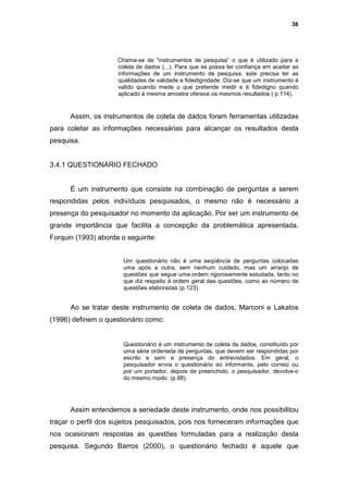 36




                     Chama-se de “instrumentos de pesquisa” o que é utilizado para a
                     coleta de dados (...). Para que se possa ter confiança em aceitar as
                     informações de um instrumento de pesquisa, este precisa ter as
                     qualidades de validade e fidedignidade. Diz-se que um instrumento é
                     valido quando mede o que pretende medir e é fidedigno quando
                     aplicado à mesma amostra oferece os mesmos resultados ( p.114).


      Assim, os instrumentos de coleta de dados foram ferramentas utilizadas
para coletar as informações necessárias para alcançar os resultados desta
pesquisa.


3.4.1 QUESTIONÁRIO FECHADO


      É um instrumento que consiste na combinação de perguntas a serem
respondidas pelos indivíduos pesquisados, o mesmo não é necessário a
presença do pesquisador no momento da aplicação. Por ser um instrumento de
grande importância que facilita a concepção da problemática apresentada.
Forquin (1993) aborda o seguinte:


                       Um questionário não é uma seqüência de perguntas colocadas
                       uma após a outra, sem nenhum cuidado, mas um arranjo de
                       questões que segue uma ordem rigorosamente estudada, tanto no
                       que diz respeito à ordem geral das questões, como ao número de
                       questões elaboradas (p.123).


      Ao se tratar deste instrumento de coleta de dados, Marconi e Lakatos
(1996) definem o questionário como:


                       Questionário é um instrumento de coleta de dados, constituído por
                       uma série ordenada de perguntas, que devem ser respondidas por
                       escrito e sem a presença do entrevistados. Em geral, o
                       pesquisador envia o questionário ao informante, pelo correio ou
                       por um portador, depois de preenchido, o pesquisador, devolve-o
                       do mesmo modo. (p.88).




      Assim entendemos a seriedade deste instrumento, onde nos possibilitou
traçar o perfil dos sujeitos pesquisados, pois nos forneceram informações que
nos ocasionam respostas as questões formuladas para a realização desta
pesquisa. Segundo Barros (2000), o questionário fechado é aquele que
 