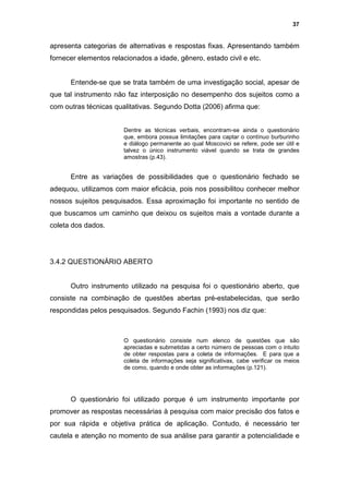 37


apresenta categorias de alternativas e respostas fixas. Apresentando também
fornecer elementos relacionados a idade, gênero, estado civil e etc.


      Entende-se que se trata também de uma investigação social, apesar de
que tal instrumento não faz interposição no desempenho dos sujeitos como a
com outras técnicas qualitativas. Segundo Dotta (2006) afirma que:


                       Dentre as técnicas verbais, encontram-se ainda o questionário
                       que, embora possua limitações para captar o contínuo burburinho
                       e diálogo permanente ao qual Moscovici se refere, pode ser útil e
                       talvez o único instrumento viável quando se trata de grandes
                       amostras (p.43).


      Entre as variações de possibilidades que o questionário fechado se
adequou, utilizamos com maior eficácia, pois nos possibilitou conhecer melhor
nossos sujeitos pesquisados. Essa aproximação foi importante no sentido de
que buscamos um caminho que deixou os sujeitos mais a vontade durante a
coleta dos dados.




3.4.2 QUESTIONÁRIO ABERTO


      Outro instrumento utilizado na pesquisa foi o questionário aberto, que
consiste na combinação de questões abertas pré-estabelecidas, que serão
respondidas pelos pesquisados. Segundo Fachin (1993) nos diz que:



                       O questionário consiste num elenco de questões que são
                       apreciadas e submetidas a certo número de pessoas com o intuito
                       de obter respostas para a coleta de informações. E para que a
                       coleta de informações seja significativas, cabe verificar os meios
                       de como, quando e onde obter as informações (p.121).




      O questionário foi utilizado porque é um instrumento importante por
promover as respostas necessárias à pesquisa com maior precisão dos fatos e
por sua rápida e objetiva prática de aplicação. Contudo, é necessário ter
cautela e atenção no momento de sua análise para garantir a potencialidade e
 