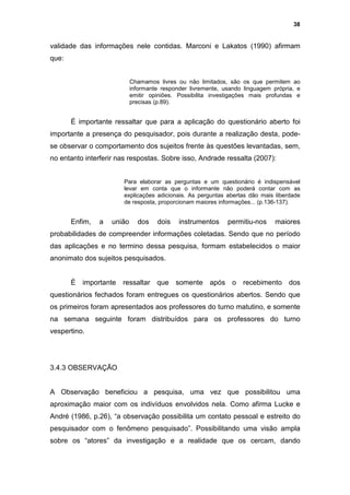 38


validade das informações nele contidas. Marconi e Lakatos (1990) afirmam
que:


                            Chamamos livres ou não limitados, são os que permitem ao
                            informante responder livremente, usando linguagem própria, e
                            emitir opiniões. Possibilita investigações mais profundas e
                            precisas (p.89).


       É importante ressaltar que para a aplicação do questionário aberto foi
importante a presença do pesquisador, pois durante a realização desta, pode-
se observar o comportamento dos sujeitos frente às questões levantadas, sem,
no entanto interferir nas respostas. Sobre isso, Andrade ressalta (2007):


                       Para elaborar as perguntas e um questionário é indispensável
                       levar em conta que o informante não poderá contar com as
                       explicações adicionais. As perguntas abertas dão mais liberdade
                       de resposta, proporcionam maiores informações... (p.136-137).


       Enfim,   a   união     dos    dois    instrumentos     permitiu-nos     maiores
probabilidades de compreender informações coletadas. Sendo que no período
das aplicações e no termino dessa pesquisa, formam estabelecidos o maior
anonimato dos sujeitos pesquisados.


       È importante ressaltar que somente após o recebimento dos
questionários fechados foram entregues os questionários abertos. Sendo que
os primeiros foram apresentados aos professores do turno matutino, e somente
na semana seguinte foram distribuídos para os professores do turno
vespertino.




3.4.3 OBSERVAÇÃO


A Observação beneficiou a pesquisa, uma vez que possibilitou uma
aproximação maior com os indivíduos envolvidos nela. Como afirma Lucke e
André (1986, p.26), “a observação possibilita um contato pessoal e estreito do
pesquisador com o fenômeno pesquisado”. Possibilitando uma visão ampla
sobre os “atores” da investigação e a realidade que os cercam, dando
 