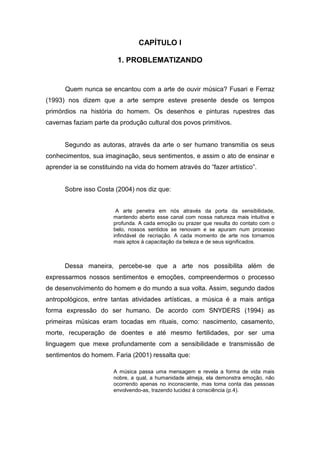 12


                                CAPÍTULO I

                         1. PROBLEMATIZANDO


      Quem nunca se encantou com a arte de ouvir música? Fusari e Ferraz
(1993) nos dizem que a arte sempre esteve presente desde os tempos
primórdios na história do homem. Os desenhos e pinturas rupestres das
cavernas faziam parte da produção cultural dos povos primitivos.


      Segundo as autoras, através da arte o ser humano transmitia os seus
conhecimentos, sua imaginação, seus sentimentos, e assim o ato de ensinar e
aprender ia se constituindo na vida do homem através do “fazer artístico”.


      Sobre isso Costa (2004) nos diz que:


                        A arte penetra em nós através da porta da sensibilidade,
                       mantendo aberto esse canal com nossa natureza mais intuitiva e
                       profunda. A cada emoção ou prazer que resulta do contato com o
                       belo, nossos sentidos se renovam e se apuram num processo
                       infindável de recriação. A cada momento de arte nos tornamos
                       mais aptos à capacitação da beleza e de seus significados.



      Dessa maneira, percebe-se que a arte nos possibilita além de
expressarmos nossos sentimentos e emoções, compreendermos o processo
de desenvolvimento do homem e do mundo a sua volta. Assim, segundo dados
antropológicos, entre tantas atividades artísticas, a música é a mais antiga
forma expressão do ser humano. De acordo com SNYDERS (1994) as
primeiras músicas eram tocadas em rituais, como: nascimento, casamento,
morte, recuperação de doentes e até mesmo fertilidades, por ser uma
linguagem que mexe profundamente com a sensibilidade e transmissão de
sentimentos do homem. Faria (2001) ressalta que:

                       A música passa uma mensagem e revela a forma de vida mais
                       nobre, a qual, a humanidade almeja, ela demonstra emoção, não
                       ocorrendo apenas no inconsciente, mas toma conta das pessoas
                       envolvendo-as, trazendo lucidez à consciência (p.4).
 
