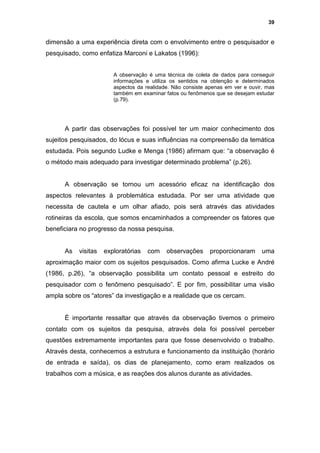 39


dimensão a uma experiência direta com o envolvimento entre o pesquisador e
pesquisado, como enfatiza Marconi e Lakatos (1996):


                        A observação é uma técnica de coleta de dados para conseguir
                        informações e utiliza os sentidos na obtenção e determinados
                        aspectos da realidade. Não consiste apenas em ver e ouvir, mas
                        também em examinar fatos ou fenômenos que se desejam estudar
                        (p.79).




      A partir das observações foi possível ter um maior conhecimento dos
sujeitos pesquisados, do lócus e suas influências na compreensão da temática
estudada. Pois segundo Ludke e Menga (1986) afirmam que: “a observação é
o método mais adequado para investigar determinado problema” (p.26).


      A observação se tornou um acessório eficaz na identificação dos
aspectos relevantes à problemática estudada. Por ser uma atividade que
necessita de cautela e um olhar afiado, pois será através das atividades
rotineiras da escola, que somos encaminhados a compreender os fatores que
beneficiara no progresso da nossa pesquisa.


      As   visitas   exploratórias   com    observações      proporcionaram      uma
aproximação maior com os sujeitos pesquisados. Como afirma Lucke e André
(1986, p.26), “a observação possibilita um contato pessoal e estreito do
pesquisador com o fenômeno pesquisado”. E por fim, possibilitar uma visão
ampla sobre os “atores” da investigação e a realidade que os cercam.


      È importante ressaltar que através da observação tivemos o primeiro
contato com os sujeitos da pesquisa, através dela foi possível perceber
questões extremamente importantes para que fosse desenvolvido o trabalho.
Através desta, conhecemos a estrutura e funcionamento da instituição (horário
de entrada e saída), os dias de planejamento, como eram realizados os
trabalhos com a música, e as reações dos alunos durante as atividades.
 