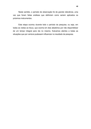 40


      Neste sentido, o período de observação foi de grande relevância, uma
vez que foram feitas análises que definiram como seriam aplicados os
próximos instrumentos.


      Esta etapa ocorreu durante todo o período da pesquisa, ou seja, em
todas as visitas ao lócus, que ocorria em dias aleatórios por não disponibilizar
de um tempo integral para ida no mesmo, ficávamos atentos a todas as
situações que por ventura pudessem influenciar no resultado da pesquisa.
 