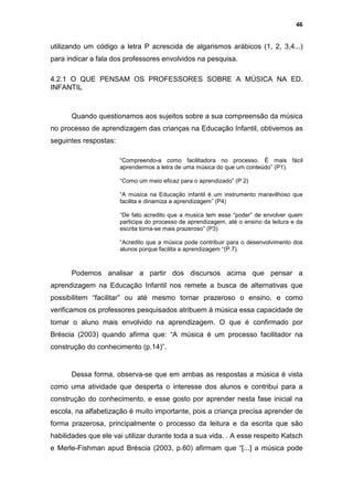 46


utilizando um código a letra P acrescida de algarismos arábicos (1, 2, 3,4...)
para indicar a fala dos professores envolvidos na pesquisa.

4.2.1 O QUE PENSAM OS PROFESSORES SOBRE A MÚSICA NA ED.
INFANTIL



      Quando questionamos aos sujeitos sobre a sua compreensão da música
no processo de aprendizagem das crianças na Educação Infantil, obtivemos as
seguintes respostas:

                       “Compreendo-a como facilitadora no processo. É mais fácil
                       aprendermos a letra de uma música do que um conteúdo” (P1).

                       “Como um meio eficaz para o aprendizado” (P 2)

                       “A música na Educação infantil é um instrumento maravilhoso que
                       facilita e dinamiza a aprendizagem” (P4)

                       “De fato acredito que a musica tem esse “poder” de envolver quem
                       participa do processo de aprendizagem, até o ensino da leitura e da
                       escrita torna-se mais prazeroso” (P3)

                       “Acredito que a música pode contribuir para o desenvolvimento dos
                       alunos porque facilita a aprendizagem “(P.7).



      Podemos analisar a partir dos discursos acima que pensar a
aprendizagem na Educação Infantil nos remete a busca de alternativas que
possibilitem “facilitar” ou até mesmo tornar prazeroso o ensino, e como
verificamos os professores pesquisados atribuem à música essa capacidade de
tornar o aluno mais envolvido na aprendizagem. O que é confirmado por
Bréscia (2003) quando afirma que: “A música é um processo facilitador na
construção do conhecimento (p.14)”.


      Dessa forma, observa-se que em ambas as respostas a música é vista
como uma atividade que desperta o interesse dos alunos e contribui para a
construção do conhecimento, e esse gosto por aprender nesta fase inicial na
escola, na alfabetização é muito importante, pois a criança precisa aprender de
forma prazerosa, principalmente o processo da leitura e da escrita que são
habilidades que ele vai utilizar durante toda a sua vida. . A esse respeito Katsch
e Merle-Fishman apud Bréscia (2003, p.60) afirmam que “[...] a música pode
 