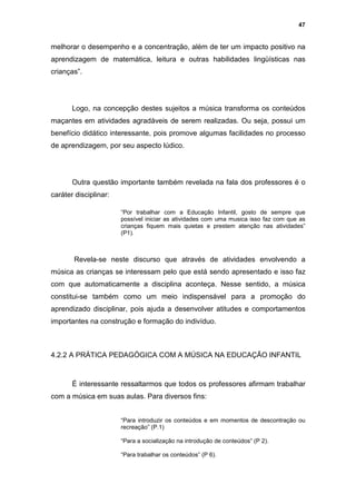 47


melhorar o desempenho e a concentração, além de ter um impacto positivo na
aprendizagem de matemática, leitura e outras habilidades lingüísticas nas
crianças”.




       Logo, na concepção destes sujeitos a música transforma os conteúdos
maçantes em atividades agradáveis de serem realizadas. Ou seja, possui um
benefício didático interessante, pois promove algumas facilidades no processo
de aprendizagem, por seu aspecto lúdico.




       Outra questão importante também revelada na fala dos professores é o
caráter disciplinar:

                       “Por trabalhar com a Educação Infantil, gosto de sempre que
                       possível iniciar as atividades com uma musica isso faz com que as
                       crianças fiquem mais quietas e prestem atenção nas atividades”
                       (P1).



       Revela-se neste discurso que através de atividades envolvendo a
música as crianças se interessam pelo que está sendo apresentado e isso faz
com que automaticamente a disciplina aconteça. Nesse sentido, a música
constitui-se também como um meio indispensável para a promoção do
aprendizado disciplinar, pois ajuda a desenvolver atitudes e comportamentos
importantes na construção e formação do indivíduo.



4.2.2 A PRÁTICA PEDAGÓGICA COM A MÚSICA NA EDUCAÇÃO INFANTIL



       É interessante ressaltarmos que todos os professores afirmam trabalhar
com a música em suas aulas. Para diversos fins:


                       “Para introduzir os conteúdos e em momentos de descontração ou
                       recreação” (P.1)

                       “Para a socialização na introdução de conteúdos” (P 2).

                       “Para trabalhar os conteúdos” (P 6).
 