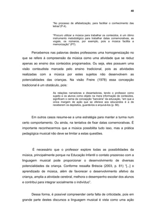 48



                       “No processo de alfabetização, para facilitar o conhecimento das
                       letras“(P.4).


                       “Procuro utilizar a música para trabalhar os conteúdos, é um ótimo
                       instrumento metodológico para trabalhar datas comemorativas, as
                       vogais, os números, por exemplo, pois a música facilita a
                       memorização” (P7).


      Percebemos nas palavras destes professores uma homogeneização no
que se refere à compreensão da música como uma atividade que se reduz
apenas ao ensino dos conteúdos programados. Ou seja, eles possuem uma
visão conteudista marcada pelo ensino tradicional, pois as atividades
realizadas   com   a    música      por   estes   sujeitos   não    desenvolvem       as
potencialidades das crianças. Na visão Freire (1978) essa concepção
tradicional é um obstáculo, pois:

                       As relações narradoras e dissertadoras, tendo o professor como
                       sujeito e os alunos como objeto na mera informação de conteúdos,
                       significam o cerne da concepção “bancária” da educação, “em que a
                       única margem de ação que se oferece aos educandos é a de
                       receberem os depósitos, guardá-los e arquivá-los (p. 66).



      Em outros casos resume-se a uma estratégia para manter a turma num
certo comportamento. Ou ainda, na tentativa de fixar datas comemorativas. É
importante reconhecermos que a música possibilita tudo isso, mas a prática
pedagógica musical não deve se limitar a estas questões.




       É necessário que o professor explore todas as possibilidades da
música, principalmente porque na Educação Infantil o contato prazeroso com a
linguagem musical pode proporcionar o desenvolvimento de diversas
potencialidades da criança. Conforme ressalta Bréscia (2003, p. 81) “[...] o
aprendizado de música, além de favorecer o desenvolvimento afetivo da
criança, amplia a atividade cerebral, melhora o desempenho escolar dos alunos
e contribui para integrar socialmente o indivíduo”.


      Dessa forma, é possível compreender certa falta de criticidade, pois em
grande parte destes discursos a linguagem musical é vista como uma ação
 