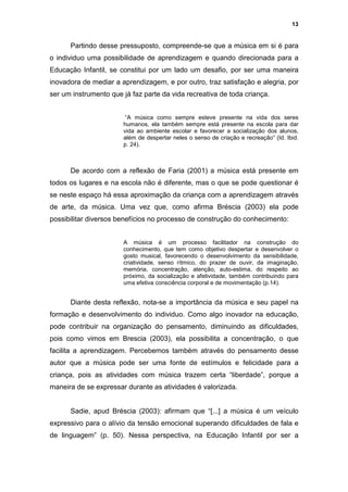 13


      Partindo desse pressuposto, compreende-se que a música em si é para
o individuo uma possibilidade de aprendizagem e quando direcionada para a
Educação Infantil, se constitui por um lado um desafio, por ser uma maneira
inovadora de mediar a aprendizagem, e por outro, traz satisfação e alegria, por
ser um instrumento que já faz parte da vida recreativa de toda criança.


                        “A música como sempre esteve presente na vida dos seres
                       humanos, ela também sempre está presente na escola para dar
                       vida ao ambiente escolar e favorecer a socialização dos alunos,
                       além de despertar neles o senso de criação e recreação” (Id. Ibid.
                       p. 24).



      De acordo com a reflexão de Faria (2001) a música está presente em
todos os lugares e na escola não é diferente, mas o que se pode questionar é
se neste espaço há essa aproximação da criança com a aprendizagem através
de arte, da música. Uma vez que, como afirma Bréscia (2003) ela pode
possibilitar diversos benefícios no processo de construção do conhecimento:


                       A música é um processo facilitador na construção do
                       conhecimento, que tem como objetivo despertar e desenvolver o
                       gosto musical, favorecendo o desenvolvimento da sensibilidade,
                       criatividade, senso rítmico, do prazer de ouvir, da imaginação,
                       memória, concentração, atenção, auto-estima, do respeito ao
                       próximo, da socialização e afetividade, também contribuindo para
                       uma efetiva consciência corporal e de movimentação (p.14).


      Diante desta reflexão, nota-se a importância da música e seu papel na
formação e desenvolvimento do individuo. Como algo inovador na educação,
pode contribuir na organização do pensamento, diminuindo as dificuldades,
pois como vimos em Brescia (2003), ela possibilita a concentração, o que
facilita a aprendizagem. Percebemos também através do pensamento desse
autor que a música pode ser uma fonte de estímulos e felicidade para a
criança, pois as atividades com música trazem certa “liberdade”, porque a
maneira de se expressar durante as atividades é valorizada.


      Sadie, apud Bréscia (2003): afirmam que “[...] a música é um veículo
expressivo para o alívio da tensão emocional superando dificuldades de fala e
de linguagem” (p. 50). Nessa perspectiva, na Educação Infantil por ser a
 