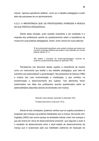 49


natural, “apenas experiência didática”, como se o trabalho pedagógico a partir
dela não precisasse de um aprimoramento.


4.2.2.1 A IMPORTÂNCIA QUE OS PROFESSORES ATRIBUEM A MÚSICA
NA SUA PRÁTICA PEDAGÓGICA.


      Diante desta situação, outra questão importante a ser analisada é a
resposta dos professores quanto ao questionamento sobre a importância da
música em suas práticas pedagógicas. Assim, como vemos em suas palavras:


                     “È de fundamental importância, pois existem músicas que trazem em
                     sua letra conteúdos didáticos que podem e são utilizados em minhas
                     práticas diárias” (P 1).


                     “Ela facilita o processo de ensino-aprendizagem servindo de
                     incentivo e proporcionando prazer em aprender” (P4)


      Percebemos nos discursos destes sujeitos a importância da música
como um instrumento que facilita o seu trabalho pedagógico, pois nela há
subsídios que potencializam a aprendizagem. Na perspectiva de Gainza (1988)
a música traz uma movimentação e mobilização, o que contribui na
transformação e desenvolvimento dos sujeitos. Tais elementos foram
evidenciados nas falas dos professores quando questionados sobre as
potencialidades adquiridas através de atividades com música:




                       “Elas têm maior atenção, aprendem a interpretar” (P2).

                       “O desenvolvimento é muito bom “(P.4).




      Diante de tais revelações, podemos verificar que os sujeitos percebem o
progresso das crianças nas práticas trabalhadas com a música. De acordo com
Vygotsky (2002) isso ocorre porque as atividades lúdicas criam nas crianças o
que ele chama de “Zona de desenvolvimento proximal”, que segundo o autor é
o resultado do distanciamento entre o atual estado de desenvolvimento da
criança que é ocasionado pela sua habilidade autônoma de resolução de
 