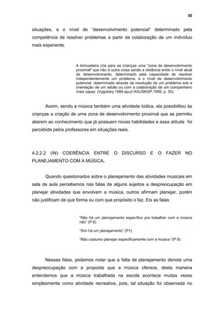 50


situações, e o nível de “desenvolvimento potencial” determinado pela
competência de resolver problemas a partir da colaboração de um indivíduo
mais experiente.



                      A brincadeira cria para as crianças uma "zona de desenvolvimento
                      proximal" que não é outra coisa senão a distância entre o nível atual
                      de desenvolvimento, determinado pela capacidade de resolver
                      independentemente um problema, e o nível de desenvolvimento
                      potencial, determinado através da resolução de um problema sob a
                      orientação de um adulto ou com a colaboração de um companheiro
                      mais capaz. (Vygotsky 1989 apud WAJSKOP,1999, p. 35):


      Assim, sendo a música também uma atividade lúdica, ela possibilitou às
crianças a criação de uma zona de desenvolvimento proximal que as permitiu
aliarem ao conhecimento que já possuem novas habilidades e essa atitude foi
percebida pelos professores em situações reais.




4.2.2.2   (IN)   COERÊNCIA      ENTRE       O    DISCURSO         E   O    FAZER      NO
PLANEJAMENTO COM A MÚSICA.


      Quando questionados sobre o planejamento das atividades musicais em
sala de aula percebemos nas falas de alguns sujeitos a despreocupação em
planejar atividades que envolvam a música, outros afirmam planejar, porém
não justificam de que forma ou com que propósito o faz. Eis as falas:


                        “Não há um planejamento específico pra trabalhar com a música
                        não” (P.6)

                        “Sim há um planejamento” (P1).

                        “Não costumo planejar especificamente com a música “(P.9).




      Nessas falas, podemos notar que a falta de planejamento denota uma
despreocupação com a proposta que a música oferece, desta maneira
entendemos que a música trabalhada na escola acontece muitas vezes
simplesmente como atividade recreativa, pois, tal situação foi observada no
 