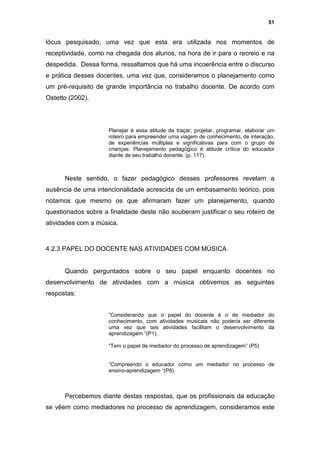 51


lócus pesquisado, uma vez que esta era utilizada nos momentos de
receptividade, como na chegada dos alunos, na hora de ir para o recreio e na
despedida. Dessa forma, ressaltamos que há uma incoerência entre o discurso
e prática desses docentes, uma vez que, consideramos o planejamento como
um pré-requisito de grande importância no trabalho docente. De acordo com
Ostetto (2002).




                     Planejar é essa atitude de traçar, projetar, programar, elaborar um
                     roteiro para empreender uma viagem de conhecimento, de interação,
                     de experiências múltiplas e significativas para com o grupo de
                     crianças. Planejamento pedagógico é atitude crítica do educador
                     diante de seu trabalho docente. (p. 117).



      Neste sentido, o fazer pedagógico desses professores revelam a
ausência de uma intencionalidade acrescida de um embasamento teórico, pois
notamos que mesmo os que afirmaram fazer um planejamento, quando
questionados sobre a finalidade deste não souberam justificar o seu roteiro de
atividades com a música.

      .
4.2.3 PAPEL DO DOCENTE NAS ATIVIDADES COM MÚSICA


      Quando perguntados sobre o seu papel enquanto docentes no
desenvolvimento de atividades com a música obtivemos as seguintes
respostas:


                     ”Considerando que o papel do docente é o de mediador do
                     conhecimento, com atividades musicais não poderia ser diferente
                     uma vez que tais atividades facilitam o desenvolvimento da
                     aprendizagem “(P1).

                     “Tem o papel de mediador do processo de aprendizagem” (P5)


                     “Compreendo o educador como um mediador no processo de
                     ensino-aprendizagem “(P8).



      Percebemos diante destas respostas, que os profissionais da educação
se vêem como mediadores no processo de aprendizagem, consideramos este
 