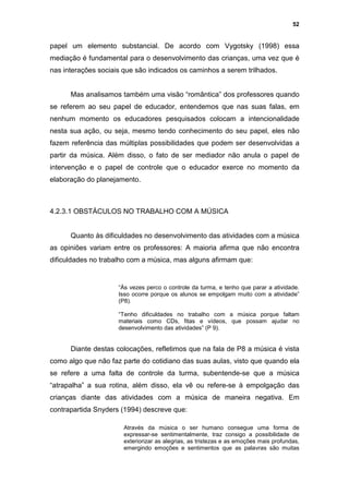 52


papel um elemento substancial. De acordo com Vygotsky (1998) essa
mediação é fundamental para o desenvolvimento das crianças, uma vez que é
nas interações sociais que são indicados os caminhos a serem trilhados.


      Mas analisamos também uma visão “romântica” dos professores quando
se referem ao seu papel de educador, entendemos que nas suas falas, em
nenhum momento os educadores pesquisados colocam a intencionalidade
nesta sua ação, ou seja, mesmo tendo conhecimento do seu papel, eles não
fazem referência das múltiplas possibilidades que podem ser desenvolvidas a
partir da música. Além disso, o fato de ser mediador não anula o papel de
intervenção e o papel de controle que o educador exerce no momento da
elaboração do planejamento.



4.2.3.1 OBSTÁCULOS NO TRABALHO COM A MÚSICA


      Quanto às dificuldades no desenvolvimento das atividades com a música
as opiniões variam entre os professores: A maioria afirma que não encontra
dificuldades no trabalho com a música, mas alguns afirmam que:


                     “Às vezes perco o controle da turma, e tenho que parar a atividade.
                     Isso ocorre porque os alunos se empolgam muito com a atividade”
                     (P8).

                     “Tenho dificuldades no trabalho com a música porque faltam
                     materiais como CDs, fitas e vídeos, que possam ajudar no
                     desenvolvimento das atividades” (P 9).


      Diante destas colocações, refletimos que na fala de P8 a música é vista
como algo que não faz parte do cotidiano das suas aulas, visto que quando ela
se refere a uma falta de controle da turma, subentende-se que a música
“atrapalha” a sua rotina, além disso, ela vê ou refere-se à empolgação das
crianças diante das atividades com a música de maneira negativa. Em
contrapartida Snyders (1994) descreve que:

                       Através da música o ser humano consegue uma forma de
                       expressar-se sentimentalmente, traz consigo a possibilidade de
                       exteriorizar as alegrias, as tristezas e as emoções mais profundas,
                       emergindo emoções e sentimentos que as palavras são muitas
 