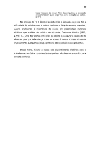 53


                       vezes incapazes de evocar. Além disso impulsiona a expressão
                       corporal e faz com que o corpo vibre com a excitação que o abala.
                       (p.104).


      Na reflexão de P9 é possível percebermos a atribuição que esta faz a
dificuldade de trabalhar com a música mediante a falta de recursos materiais.
Assim, analisamos a importância da escola em disponibilizar materiais
didáticos que auxiliem no trabalho do educador. Conforme Mársico (1982,
p.148) “[...] uma das tarefas primordiais da escola é assegurar a igualdade de
chances, para que toda criança possa ter acesso à música e possa educar-se
musicalmente, qualquer que seja o ambiente sócio-cultural de que provenha”.


      Dessa forma, mesmo a escola não disponibilizando materiais para o
trabalho com a música, compreendemos que isso não deve um empecilho para
que ela aconteça.
 