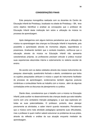 54


                           CONSIDERAÇÕES FINAIS



      Esta pesquisa monográfica realizada com os docentes do Centro de
Educação Infantil de Pindobaçu, localizado na cidade de Pindobaçu – BA, teve
como objetivo Identificar e analisar as concepções que o professor de
Educação Infantil desta instituição tem sobre a utilização da música no
processo de aprendizagem.


      Após dialogarmos com alguns teóricos percebemos que a utilização da
música na aprendizagem das crianças na Educação Infantil é importante, pois
possibilita o aprendizado através de momentos alegres, espontâneos e
prazerosos. Analisando também que o contexto brasileiro, verifica-se que a
educação    através   da   música   na   Educação    Infantil   não   apresenta
caracteristicas próprias, os professores precisam articular à prática musical
suas experiencias absorvidas interna e externamente no sistema escolar de
ensino.


      De acordo com os dados coletados através dos nossos instrumentos de
pesquisa: observação, questionário fechado e aberto, constatamos que todos
os sujeitos pesquisados atribuem à música o papel de instrumento facilitador
do processo de aprendizagem, evidenciamos também algumas posturas
românticas e conteudistas frente ao trabalho com a música , além de algumas
contradições entre os discursos de planejamento e a prática.


      Diante disso, consideramos que o trabalho com a música na Educação
Infantil, pode auxiliar no desenvolvimento das crianças desde que este trabalho
ocorra com uma verdadeira intenção pedagógica, e que seja explorada em
todas as suas potencialidades. O professor, portanto, deve planejar
previamente as atividades, e saber intervir quando necessário. Percebemos
que a música como toda atividade pedagógica apresenta suas dificuldades,
mas o professor é quem melhor saberá solucionar os problemas de sua práxis,
através da reflexão e análise da sua atuação enquanto mediador da
aprendizagem.
 