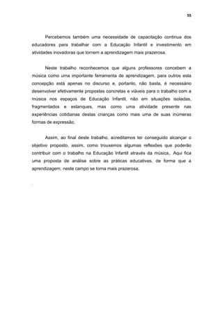 55




      Percebemos também uma necessidade de capacitação continua dos
educadores para trabalhar com a Educação Infantil e investimento em
atividades inovadoras que tornem a aprendizagem mais prazerosa.


      Neste trabalho reconhecemos que alguns professores concebem a
música como uma importante ferramenta de aprendizagem, para outros esta
concepção está apenas no discurso e, portanto, não basta, é necessário
desenvolver efetivamente propostas concretas e viáveis para o trabalho com a
música nos espaços de Educação Infantil, não em situações isoladas,
fragmentados   e   estanques,   mas   como   uma     atividade   presente   nas
experiências cotidianas destas crianças como mais uma de suas inúmeras
formas de expressão.


      Assim, ao final deste trabalho, acreditamos ter conseguido alcançar o
objetivo proposto, assim, como trouxemos algumas reflexões que poderão
contribuir com o trabalho na Educação Infantil através da música,. Aqui fica
uma proposta de análise sobre as práticas educativas, de forma que a
aprendizagem, neste campo se torna mais prazerosa.


.
 