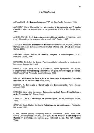56


                             5. REFERÊNCIAS




ABRAMOVICH, F. Quem educa quem? 5a. ed. São Paulo: Summus, 1985.

ANDRADE, Maria Margarida de. Introdução à Metodologia do Trabalho
Científico: elaboração de trabalhos na graduação. 8ª Ed. – São Paulo: Atlas,
2007;

ÁNDRE, Marli E. D. A. A pesquisa no cotidiano escolar. In: fazenda, Ivani
(org.). Metodologia da pesquisa educacional. – SP: Cortez, 1997;

ANGOTTI. Maristela. Semeando o trabalho docente.IN: OLIVEIRA, Zilma de
Moraes Ramos de Educação Infantil: muitos olhares (org.) 8ª Ed. São Paulo:
Cortez, 2008;

ARROYO, Miguel. Ofício de Mestre: Imagens e auto-imagens, 3 ed.
Petrpolis: Vozes, 2000.

BARRETO, Sirderley de Jesus. Psicomotricidade: educando e reeducando.
Blumenau: Acadêmica, 2000;

BARROS. Aidil Jesus da S. e LEHFELD, Neide Aparecida de Souza.
Fundamentos da metodologia científica: um guia para iniciação cientifica.
São Paulo: 2ª Ed. Ampliada. Markron Books, 2000;

BRASIL. Ministério da Educação e do Desporto. Referencial Curricular
Nacional de Ed. Infantil: MEC/SEF, 1998;

BECKER, F. Educação e Construção do Conhecimento. Porto Alegre:
Artmed, 2001.

BRÉSCIA, Vera Lúcia Vessagno. Educação musical: Bases Psicológicas e
Ação Preventiva. SP: Átomo, 2003;

CAMPOS, D. M. S. – Psicologia da aprendizagem. 19ª ed., Petrópolis: Vozes,
1986;

CAMPUS, Sinah Martins de Souza. Psicologia da aprendizagem – Petrópolis,
RJ: Vozes, 1987;


COOK, Nicolas (1998). Analysing Musical Multimedia. Oxford, New York:
Oxford UniversityPress.MOLINO, Jean (s/d). Facto Musical e Semiologia da
Música. In Semiologia da Música, J.-J. Nattiez,et al., pp. 109-164. Lisboa:
Vega.
 