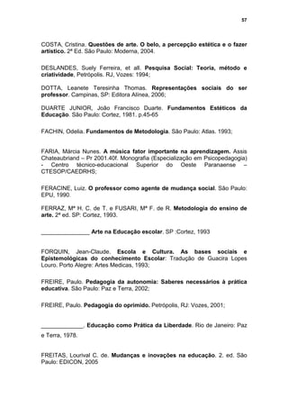 57




COSTA, Cristina. Questões de arte. O belo, a percepção estética e o fazer
artístico. 2ª Ed. São Paulo: Moderna, 2004.

DESLANDES, Suely Ferreira, et all. Pesquisa Social: Teoria, método e
criatividade, Petrópolis. RJ, Vozes: 1994;

DOTTA, Leanete Teresinha Thomas. Representações sociais do ser
professor. Campinas, SP: Editora Alínea, 2006;

DUARTE JUNIOR, João Francisco Duarte. Fundamentos Estéticos da
Educação. São Paulo: Cortez, 1981. p.45-65

FACHIN, Odelia. Fundamentos de Metodologia. São Paulo: Atlas. 1993;


FARIA, Márcia Nunes. A música fator importante na aprendizagem. Assis
Chateaubriand – Pr 2001.40f. Monografia (Especialização em Psicopedagogia)
- Centro técnico-educacional Superior do Oeste Paranaense –
CTESOP/CAEDRHS;

FERACINE, Luiz. O professor como agente de mudança social. São Paulo:
EPU, 1990.

FERRAZ, Mª H. C. de T. e FUSARI, Mª F. de R. Metodologia do ensino de
arte. 2ª ed. SP: Cortez, 1993.

_______________ Arte na Educação escolar. SP :Cortez, 1993


FORQUIN, Jean-Claude. Escola e Cultura. As bases sociais e
Epistemológicas do conhecimento Escolar: Tradução de Guacira Lopes
Louro. Porto Alegre: Artes Medicas, 1993;

FREIRE, Paulo. Pedagogia da autonomia: Saberes necessários à prática
educativa. São Paulo: Paz e Terra, 2002;

FREIRE, Paulo. Pedagogia do oprimido. Petrópolis, RJ: Vozes, 2001;


_____________. Educação como Prática da Liberdade. Rio de Janeiro: Paz
e Terra, 1978.


FREITAS, Lourival C. de. Mudanças e inovações na educação. 2. ed. São
Paulo: EDICON, 2005
 