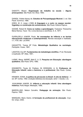 58


GADOTTI, Moacir. Organização do trabalho na              escola –    Alguns
pressupostos. São Paulo: Ed. Ática. 1993;


GAINZA, Violeta Hemsy de. Estudos de Psicopedagogia Musical. 3. ed. São
Paulo: Summus, 1988.
GÓES, M. C. (orgs.) (1995) A linguagem e o outro no espaço escolar:
Vygotsky e a construção do conhecimento. São Paulo: Editora Papirus.

GOGNÉ, Robert M. Como se realiza a aprendizagem. Tradutora: Therezinha
Maria Ramos, Tavar - RJ, Livros técnicos e científicos, S. A, 1977;


GUIRALDELLI JUNIOR, Paulo. As concepções de infância e as teorias
educacionais modernas e contemporâneas. Revista educação e realidade,
v.1, nº25, dez - jul.2000;

HAGUETTE, Tereza Mª Frota. Metodologia Qualitativa na sociologia.
Petrópolis: Vozes, 1987;

LAKATOS, Eva Mª. Fundamentos da metodologia cientifica. 3ª ed. Revisada
e duplicada. SP: Atlas, 1991;


LUDKE, Meng; ANDRÉ, Marli E. A. D. Pesquisa em Educação: abordagem
qualitativa. São Paulo: EPU, 1986;



KISHIMOTO, Tizuko M. Prefácio: IN CERISARA, A. B. Professora de
Educação Infantil: entre o feminino e o profissional. São Paulo: Cortez,
2002;

KRAMER, SONIA. A política da pré-escola no Brasil: A arte do disfarce – 4
ed. SP: Cortez, 1992. (Coleção biblioteca da educação, série 1. Escola; v.3);

KUHLMANN JUNIOR, M. Infância e educação infantil: Uma abordagem
histórica. Porto Alegre: Mediação, 1998;

MARCELLINO, Nelson Carvalho. Pedagogia da animação. São Paulo:
Papirus, 1990.


MARQUES, Mario Osório. A formação do profissional de educação. 3.Ijuí.
Ed. Unijuí, 2000.
 