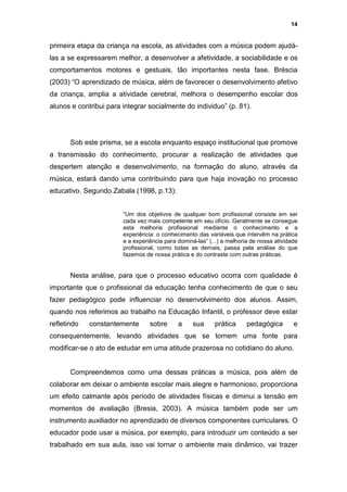 14


primeira etapa da criança na escola, as atividades com a música podem ajudá-
las a se expressarem melhor, a desenvolver a afetividade, a sociabilidade e os
comportamentos motores e gestuais, tão importantes nesta fase. Bréscia
(2003) “O aprendizado de música, além de favorecer o desenvolvimento afetivo
da criança, amplia a atividade cerebral, melhora o desempenho escolar dos
alunos e contribui para integrar socialmente do individuo” (p. 81).




       Sob este prisma, se a escola enquanto espaço institucional que promove
a transmissão do conhecimento, procurar a realização de atividades que
despertem atenção e desenvolvimento, na formação do aluno, através da
música, estará dando uma contribuindo para que haja inovação no processo
educativo. Segundo Zabala (1998, p.13):


                        “Um dos objetivos de qualquer bom profissional consiste em ser
                        cada vez mais competente em seu ofício. Geralmente se consegue
                        esta melhoria profissional mediante o conhecimento e a
                        experiência: o conhecimento das variáveis que intervêm na prática
                        e a experiência para dominá-las” (...) a melhoria de nossa atividade
                        profissional, como todas as demais, passa pela análise do que
                        fazemos de nossa prática e do contraste com outras práticas.


       Nesta análise, para que o processo educativo ocorra com qualidade é
importante que o profissional da educação tenha conhecimento de que o seu
fazer pedagógico pode influenciar no desenvolvimento dos alunos. Assim,
quando nos referimos ao trabalho na Educação Infantil, o professor deve estar
refletindo   constantemente       sobre      a     sua     prática      pedagógica        e
consequentemente, levando atividades que se tornem uma fonte para
modificar-se o ato de estudar em uma atitude prazerosa no cotidiano do aluno.


       Compreendemos como uma dessas práticas a música, pois além de
colaborar em deixar o ambiente escolar mais alegre e harmonioso, proporciona
um efeito calmante após período de atividades físicas e diminui a tensão em
momentos de avaliação (Bresia, 2003). A música também pode ser um
instrumento auxiliador no aprendizado de diversos componentes curriculares. O
educador pode usar a música, por exemplo, para introduzir um conteúdo a ser
trabalhado em sua aula, isso vai tornar o ambiente mais dinâmico, vai trazer
 