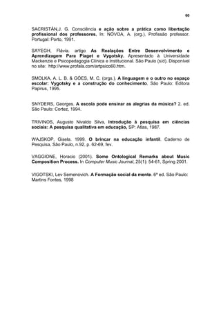 60


SACRISTÁN,J. G. Consciência e ação sobre a prática como libertação
profissional dos professores. In: NÓVOA, A. (org.). Profissão professor.
Portugal: Porto, 1991.

SAYEGH, Flávia. artigo As Realações Entre Desenvolvimento e
Aprendizagem Para Piaget e Vygotsky. Apresentado à Universidade
Mackenzie e Psicopedagogia Clínica e Institucional. São Paulo (s/d). Disponível
no site: http://www.profala.com/artpsico60.htm.

SMOLKA, A. L. B. & GÓES, M. C. (orgs.). A linguagem e o outro no espaço
escolar: Vygotsky e a construção do conhecimento. São Paulo: Editora
Papirus, 1995.


SNYDERS, Georges. A escola pode ensinar as alegrias da música? 2. ed.
São Paulo: Cortez, 1994.

TRIVINOS, Augusto Nivaldo Silva, Introdução à pesquisa em ciências
sociais: A pesquisa qualitativa em educação, SP: Atlas, 1987.

WAJSKOP, Gisela. 1999. O brincar na educação infantil. Caderno de
Pesquisa, São Paulo, n.92, p. 62-69, fev.

VAGGIONE, Horacio (2001). Some Ontological Remarks about Music
Composition Process. In Computer Music Journal, 25(1): 54-61, Spring 2001.

VIGOTSKI, Lev Semenovich. A Formação social da mente. 6ª ed. São Paulo:
Martins Fontes, 1998
 
