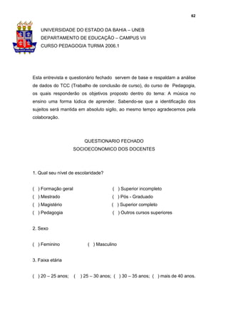62


    UNIVERSIDADE DO ESTADO DA BAHIA – UNEB
    DEPARTAMENTO DE EDUCAÇÃO – CAMPUS VII
    CURSO PEDAGOGIA TURMA 2006.1




Esta entrevista e questionário fechado servem de base e respaldam a análise
de dados do TCC (Trabalho de conclusão de curso), do curso de Pedagogia,
os quais responderão os objetivos proposto dentro do tema: A música no
ensino uma forma lúdica de aprender. Sabendo-se que a identificação dos
sujeitos será mantida em absoluto sigilo, ao mesmo tempo agradecemos pela
colaboração.




                          QUESTIONARIO FECHADO
                     SOCIOECONOMICO DOS DOCENTES




1. Qual seu nível de escolaridade?


( ) Formação geral                      ( ) Superior incompleto
( ) Mestrado                           ( ) Pós - Graduado
( ) Magistério                         ( ) Superior completo
( ) Pedagogia                           ( ) Outros cursos superiores


2. Sexo


( ) Feminino                ( ) Masculino


3. Faixa etária


( ) 20 – 25 anos;    (   ) 25 – 30 anos; ( ) 30 – 35 anos; ( ) mais de 40 anos.
 
