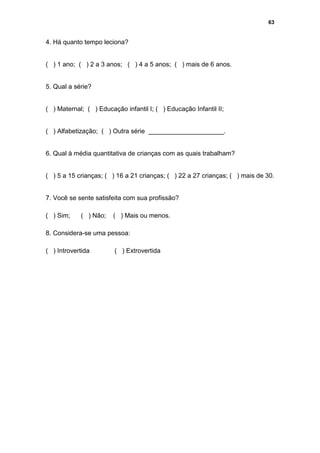 63


4. Há quanto tempo leciona?


( ) 1 ano; ( ) 2 a 3 anos; ( ) 4 a 5 anos; ( ) mais de 6 anos.


5. Qual a série?


( ) Maternal; ( ) Educação infantil I; ( ) Educação Infantil II;


( ) Alfabetização; ( ) Outra série _____________________.


6. Qual à média quantitativa de crianças com as quais trabalham?


( ) 5 a 15 crianças; ( ) 16 a 21 crianças; ( ) 22 a 27 crianças; ( ) mais de 30.


7. Você se sente satisfeita com sua profissão?

( ) Sim;    ( ) Não;    ( ) Mais ou menos.

8. Considera-se uma pessoa:

( ) Introvertida        ( ) Extrovertida
 
