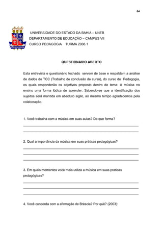 64




    UNIVERSIDADE DO ESTADO DA BAHIA – UNEB
   DEPARTAMENTO DE EDUCAÇÃO – CAMPUS VII
   CURSO PEDAGOGIA         TURMA 2006.1




                        QUESTIONARIO ABERTO


Esta entrevista e questionário fechado servem de base e respaldam a análise
de dados do TCC (Trabalho de conclusão de curso), do curso de Pedagogia,
os quais responderão os objetivos proposto dentro do tema: A música no
ensino uma forma lúdica de aprender. Sabendo-se que a identificação dos
sujeitos será mantida em absoluto sigilo, ao mesmo tempo agradecemos pela
colaboração.




1. Você trabalha com a música em suas aulas? De que forma?
_______________________________________________________________
_______________________________________________________________


2. Qual a importância da música em suas práticas pedagógicas?
_______________________________________________________________
_______________________________________________________________
_______________________________________________________________


3. Em quais momentos você mais utiliza a música em suas praticas
pedagógicas?
_______________________________________________________________
_______________________________________________________________
_______________________________________________________________


4. Você concorda com a afirmação de Bréscia? Por quê? (2003):
 