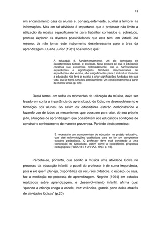 15


um encantamento para os alunos e, consequentemente, auxiliar a lembrar as
informações. Mas em tal atividade é importante que o professor não limite a
utilização da música especificamente para trabalhar conteúdos e, sobretudo,
procure explorar as diversas possibilidades que esta tem, em virtude até
mesmo, de não tornar este instrumento desinteressante para a área da
aprendizagem. Duarte Junior (1981) nos lembre que:


                      A educação é, fundamentalmente, um ato carregado de
                      características lúdicas e estéticas. Nela procura-se que o educando
                      construa sua existência ordenadamente, isto é, harmonizando
                      experiências e significações. Símbolos desconectados de
                      experiências são vazios, são insignificantes para o indivíduo. Quando
                      a educação não leva o sujeito a criar significações fundadas em sua
                      vida, ela se torna simples adestramento: um condicionamento a partir
                      de meros sinais (p. 56).



      Desta forma, em todos os momentos de utilização da música, deve ser
levado em conta a importância do aprendizado do lúdico no desenvolvimento e
formação dos alunos. Só assim os educadores estarão demonstrando e
fazendo uso de todos os mecanismos que possuem para criar, do seu próprio
jeito, situações de aprendizagem que possibilitem aos educandos condições de
construir o conhecimento de maneira prazerosa. Partindo desta premissa:


                      É necessário um compromisso do educador no projeto educativo,
                      que vise reformulações qualitativas para se ter um competente
                      trabalho pedagógico. O professor deve está conectado a uma
                      concepção de ludicidade, assim como a consistentes propostas
                      pedagógicas (FUSARI E FURRAZ, 1993, p. 49).



      Percebe-se, portanto, que sendo a música uma atividade lúdica no
processo da educação infantil, o papel do professor é de suma importância,
pois é ele quem planeja, disponibiliza os recursos didáticos, o espaço, ou seja,
faz a mediação no processo de aprendizagem. Negrine (1994) em estudos
realizados sobre aprendizagem, e desenvolvimento infantil, afirma que:
“quando a criança chega à escola, traz vivências, grande parte delas através
de atividades lúdicas” (p.20).
 