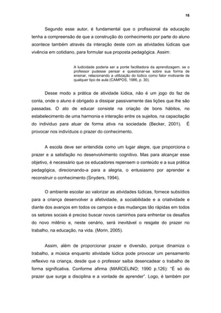 16


      Segundo esse autor, é fundamental que o profissional da educação
tenha a compreensão de que a construção do conhecimento por parte do aluno
acontece também através da interação deste com as atividades lúdicas que
vivência em cotidiano, para formular sua proposta pedagógica. Assim:


                     A ludicidade poderia ser a ponte facilitadora da aprendizagem, se o
                     professor pudesse pensar e questionar-se sobre sua forma de
                     ensinar, relacionando a utilização do lúdico como fator motivante de
                     qualquer tipo de aula (CAMPOS, 1986, p. 30).


      Desse modo a prática de atividade lúdica, não é um jogo do faz de
conta, onde o aluno é obrigado a dissipar passivamente das lições que lhe são
passadas. O ato de educar consiste na criação de bons hábitos, no
estabelecimento de uma harmonia e interação entre os sujeitos, na capacitação
do individuo para atuar de forma ativa na sociedade (Becker, 2001).                    É
provocar nos indivíduos o prazer do conhecimento.


      A escola deve ser entendida como um lugar alegre, que proporciona o
prazer e a satisfação no desenvolvimento cognitivo. Mas para alcançar esse
objetivo, é necessário que os educadores repensem o conteúdo e a sua prática
pedagógica, direcionando-a para a alegria, o entusiasmo por aprender e
reconstruir o conhecimento (Snyders, 1994).


      O ambiente escolar ao valorizar as atividades lúdicas, fornece subsídios
para a criança desenvolver a afetividade, a sociabilidade e a criatividade e
diante dos avanços em todos os campos e das mudanças tão rápidas em todos
os setores sociais é preciso buscar novos caminhos para enfrentar os desafios
do novo milênio e, neste cenário, será inevitável o resgate do prazer no
trabalho, na educação, na vida. (Morin, 2005).


      Assim, além de proporcionar prazer e diversão, porque dinamiza o
trabalho, a música enquanto atividade lúdica pode provocar um pensamento
reflexivo na criança, desde que o professor saiba desencadear o trabalho de
forma significativa. Conforme afirma (MARCELINO; 1990 p.126): “É só do
prazer que surge a disciplina e a vontade de aprender”. Logo, é também por
 
