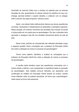17


intermédio do exercício lúdico que a crianças se capacita para as diversas
situações da vida, apreendendo os valores culturais do cotidiano em que vive,
interage, aprende também a superar desafios, a colaborar com os colegas,
enfim a exercer seu papel enquanto indivíduo social.


        Assim, uma atitude lúdica efetivamente oferece aos alunos experiências
concretas, necessárias e indispensáveis às abstrações e operações cognitivas.
Nessa situação, em diversos momentos das atividades das crianças na escola
a música pode ser um auxilio para na aprendizagem. Por isso o educador deve
aproveitar e assegurar esta tão rica atividade educacional dentro da sala de
aula.


        Desse modo, partindo da compreensão das reflexões abordadas surgiu
a seguinte questão: Qual a concepção que o professor de Educação Infantil
tem sobre a utilização da música no processo de aprendizagem?


        Temos como objetivo: Identificar e analisar as concepções que o
professor de Educação Infantil tem sobre a utilização da música no processo
de aprendizagem.


        A escolha desta temática nasce das experiências vivenciadas com a
música desde a infância, e por compreender a importância desta na aquisição
da aprendizagem. Este trabalho torna-se relevante, por apresentar uma
contribuição ao trabalho em Educação Infantil através da música, visando
novas reflexões sobre as práticas educativas, de forma que a aprendizagem,
neste campo se torna mais prazerosa.
 