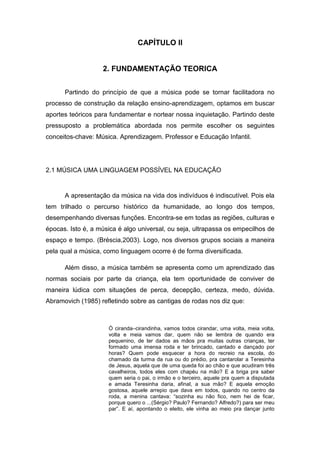 18


                                CAPÍTULO II


                   2. FUNDAMENTAÇÃO TEORICA


      Partindo do princípio de que a música pode se tornar facilitadora no
processo de construção da relação ensino-aprendizagem, optamos em buscar
aportes teóricos para fundamentar e nortear nossa inquietação. Partindo deste
pressuposto a problemática abordada nos permite escolher os seguintes
conceitos-chave: Música. Aprendizagem. Professor e Educação Infantil.




2.1 MÚSICA UMA LINGUAGEM POSSÍVEL NA EDUCAÇÃO


      A apresentação da música na vida dos indivíduos é indiscutível. Pois ela
tem trilhado o percurso histórico da humanidade, ao longo dos tempos,
desempenhando diversas funções. Encontra-se em todas as regiões, culturas e
épocas. Isto é, a música é algo universal, ou seja, ultrapassa os empecilhos de
espaço e tempo. (Bréscia,2003). Logo, nos diversos grupos sociais a maneira
pela qual a música, como linguagem ocorre é de forma diversificada.

      Além disso, a música também se apresenta como um aprendizado das
normas sociais por parte da criança, ela tem oportunidade de conviver de
maneira lúdica com situações de perca, decepção, certeza, medo, dúvida.
Abramovich (1985) refletindo sobre as cantigas de rodas nos diz que:



                     Ò ciranda–cirandinha, vamos todos cirandar, uma volta, meia volta,
                     volta e meia vamos dar, quem não se lembra de quando era
                     pequenino, de ter dados as mãos pra muitas outras crianças, ter
                     formado uma imensa roda e ter brincado, cantado e dançado por
                     horas? Quem pode esquecer a hora do recreio na escola, do
                     chamado da turma da rua ou do prédio, pra cantarolar a Teresinha
                     de Jesus, aquela que de uma queda foi ao chão e que acudiram três
                     cavalheiros, todos eles com chapéu na mão? E a briga pra saber
                     quem seria o pai, o irmão e o terceiro, aquele pra quem a disputada
                     e amada Teresinha daria, afinal, a sua mão? E aquela emoção
                     gostosa, aquele arrepio que dava em todos, quando no centro da
                     roda, a menina cantava: “sozinha eu não fico, nem hei de ficar,
                     porque quero o ...(Sérgio? Paulo? Fernando? Alfredo?) para ser meu
                     par”. E aí, apontando o eleito, ele vinha ao meio pra dançar junto
 