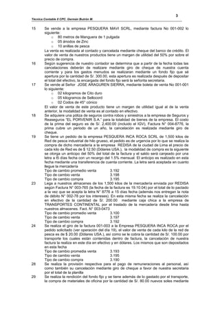 3
Técnica Contable II CPC. Germán Butrón M.


15      Se vende a la empresa PESQUERA MAVI SCRL, mediante factura No 001-002 lo
        siguiente:
             o 80 metros de Manguera de 1 pulgada
             o 05 ánodos de Zinc
             o 10 anillas de pesca
        La venta es realizada al contado y cancelada mediante cheque del banco de crédito. El
        valor de venta de nuestros productos tiene un margen de utilidad del 50% por sobre el
        precio de compra.
16      Según sugerencia de nuestro contador se determina que a partir de la fecha todas las
        cancelaciones deberán de realizare mediante giro de cheque de nuestra cuenta
        corriente y para los gastos menudos se realizaran mediante un fondo fijo que sé
        apertura por la cantidad de S/. 300.00, esta apertura es realizada después de depositar
        el total del efectivo, la encargada del fondo fijo será la señorita secretaria.
17      Se vende al Señor JOSE ARAGUREN SIERRA, mediante boleta de venta No 001-001
        lo siguiente:
             o 02 kilogramos de Cito duro
             o 05 kilogramos de Sellocord
             o 02 Codos de 45° cónico
        El valor de venta de este producto tiene un margen de utilidad igual al de la venta
        anterior, la modalidad de venta es al contado en efectivo.
18      Se adquiere una póliza de seguros contra robos y siniestros a la empresa de Seguros y
        Reaseguros “EL PORVENIR S.A.” para la totalidad de bienes de la empresa. El costo
        de la prima del seguro es de S/. 2,400.00 (incluido el IGV), Factura N° 004-8776, la
        prima cubre un periodo de un año, la cancelación es realizada mediante giro de
        cheque.
19      Se tiene un pedido de la empresa PESQUERA INCA ROCA SCRL de 1,500 kilos de
        Red de pesca industrial de hilo grueso, el pedido es de urgencia por lo que se realiza la
        compra de dicho mercadería a la empresa REDISA de la ciudad de Lima el precio de
        cada kilo de Red es de $ 12.50 (Dólares USA.), la modalidad de compra es la siguiente
        se otorga un anticipo del 50% del total de la factura y el saldo será canjeado por una
        letra a l5 días fecha con un recargo del 1.5% mensual. El anticipo es realizado en esta
        fecha mediante una transferencia de cuenta corriente. La letra será aceptada en cuanto
        llegue la mercadería
        Tipo de cambio promedio venta              3.192
        Tipo de cambio venta                       3.198
        Tipo de cambio compra                      3.195
23      Lega a nuestros almacenes de los 1,500 kilos de la mercadería enviada por REDISA
        según Factura N° 003-765 (la fecha de la factura es 19.10.04) por el total de lo pactado
        a la vez que se acepta la letra N° 8776 a 15 días fecha (además nos entregan la nota
        de débito N° 002-78 por los intereses). En esta misma fecha se realiza la cancelación
        en efectivo de la cantidad de S/. 200.00 mediante caja chica a la empresa de
        TRANSPORTES CONTINENTAL por el traslado de la mercadería desde lima hasta
        nuestros almacenes. Fact. N° 003-0473
        Tipo de cambio promedio venta              3.100
        Tipo de cambio venta                       3.197
        Tipo de cambio compra                      3.192
24      Se realiza el giro de la factura 001-003 a la Empresa PESQUERA INCA ROCA por el
        pedido solicitado (ver operación del día 19), el valor de venta de cada kilo de la red de
        pesca es de $ 20.00 (Dólares USA.), así como se le cobra la cantidad de S/. 100.00 por
        transporte los cuales están contenidas dentro de factura, la cancelación de nuestra
        factura la realiza en este día en efectivo y en dólares. Los mismos que son depositados
        en esta fecha
        Tipo de cambio promedia venta              3.193
        Tipo de cambio venta                       3.195
        Tipo de cambio compra                      3.190
28      Se realiza la provisión respectiva para el pago de remuneraciones al personal, así
        como también su cancelación mediante giro de cheque a favor de nuestra secretaria
        por el total de la planilla
29      Se realiza la rendición del fondo fijo y se tiene además de lo gastado por el transporte,
        la compra de materiales de oficina por la cantidad de S/. 80.00 nuevos soles mediante
 