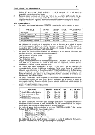 4
Técnica Contable II CPC. Germán Butrón M.


        factura N° 002-741 de Librería Cultura S.C.R.LTDA. (incluye I.G.V.). Se realiza la
        reposición mediante giro de cheque.
30      Nuestro asesor contable nos remite sus recibos por honorarios profesionales los que
        corresponde a la cantidad acordada. Se le realiza las retenciones de acuerdo a
        disposiciones legales vigentes, la cancelación es realizada mediante giro de cheque.

MES DE NOVIEMBRE:
3     Se realiza la compra a la empresa CABLESA los siguientes productos para la venta:

                  ARTICULO                  MARCA       MEDIDA      CANT.       V.V. UNITARIO
         Cabo nylon                           FISA       KILO         200            20.00
         Cable de acero de 1/8              JAPONES     METRO         500            50.00
         Cabo de polipropileno               FAVISA     METRO         200            15.00
         Cabo Polcad                          FISA      METRO         200            10.00
         Cabo galvanizado Espinel           JAPONES     METRO         500            30.00

        La condición de compra es la siguiente: el 50% al contado y el saldo al crédito
        mediante aceptación de letra a 30 días fecha con el recargo del 1.5 % mensual. La
        mercadería será remitida a la brevedad posible. Se realiza él deposito en cuenta
        corriente de nuestro proveedor por lo acordado.
4       Se realiza las cancelaciones mediante giro de cheque, de las deudas pendientes por
        servicios así como compras al crédito mediante letras.
        Tipo de cambio promedio venta           3.195
        Tipo de cambio venta                    3.198
        Tipo de cambio compra                   3.196
5       llega a nuestros almacenes la mercadería adquirida a CABLESA junto a la factura N°
        002-7685 por lo acordado así como la letra para su aceptación, además por los
        intereses nos remiten nota de débito 002-4187
6       Se realiza los pagos respectivos la AFP PROFUTURO, por las obligaciones
        correspondientes al mes de Octubre en efectivo. De la misma forma se realiza los
        cálculos para determinar el deposito para la CTS de los trabajadores de la empresa
        para lo cual se apertura las cuentas corrientes respectivas en moneda nacional en el
        Banco Continental y se realiza el deposito por los montos calculados a través de una
        transferencia de cuenta corriente.
8       Se realiza gestiones y conversaciones con al empresa SHERWIN WILLIAMS para ser
        distribuidores oficiales de esta firma. Nuestra propuesta es aceptada y según lo
        conversado nos hará llegar un lote de pinturas las que recibiremos bajo la calidad de
        mercadería en consignación.
11      Llega a nuestros almacenes lo siguiente:

                     ARTCULO                  MARCA      MEDIDA       CANT      V.V. UNITARIO
         Pintura K. Látex color Naranja         S.W.      GALON         20           30.00
         Pintura Anticorrosivo Base             S.W.      GALON         20           45.00
         Pintura Acrílica                       S.W.      GALON         20           48.00
         Pintura Base de Cincromato             S.W       GALON         20           78.00

14      Se realiza los cálculos pertinentes para los pagos de nuestras obligaciones tributarias y
        laborales correspondientes al mes de octubre los que presentaremos sin ninguna
        demora pero las cancelaciones se realizaran al finalizar el mes.
18      Se realiza la venta de lo siguiente a la empresa VARADERO SUR ILO S.A. según
        factura No 001-004 por los siguientes productos:
            o 10 Galones de Pintura anticorrosivo
            o 10 Galones de Pintura Látex
            o 04 galones de Pintura Acrílica
            o 15 galones de Pintura Cincromato
        La modalidad de venta es al contado y el valor de venta de cada uno de nuestros
        productos esta en función al 50% por sobre el precio de compras.
 