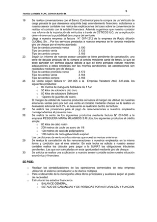 5
Técnica Contable II CPC. Germán Butrón M.


19       Se realiza conversaciones con el Banco Continental para la compra de un Vehículo de
         carga pesada la que deseamos adquirirla bajo arrendamiento financiero, solicitamos a
         nuestro asesor contable nos realice las explicaciones del caso sobre la conveniencia de
         realizar el contrato con la entidad financiera. Además sugerimos que nuestro contador
         nos informe de la importación de vehículos a través de CETICOS ILO, de la explicación
         determinaremos la posibilidad de compra del vehículo
20       Llega a nuestra empresa la factura N° 007-1212 de la empresa de Radio difusión
         GLOBAL SA. , Por los servicios prestados a nuestra empresa se le cancela mediante
         giro de cheque por el monto acordado.
         Tipo de cambio promedia venta            3.100
         Tipo de cambio venta                     3.132
         Tipo de cambio compra                    3.185
23       Según un informe de nuestro asesor contable se tiene pendiente de cancelación, una
         serie de deudas producto de la compra al crédito mediante canje de letras, la que se
         debe cancelar sin demora alguna debido a que se tiene pensado realizar mayores
         adquisiciones a estas empresas con las mismas condiciones; las cancelaciones son
         realizadas mediante giro de cheque.
         Tipo de cambio promedia venta            3.172
         Tipo de cambio venta                     3.184
         Tipo de cambio compra                    3.156
25       Se vende según factura N° 001-005 a la Empresa Varadero Atico S.R.Ltda. los
         siguientes productos:
              o 80 metros de manguera hidráulica de 1 1/2
              o 50 kilos de soldadura cito duro
              o 50 kilos de soldadura Sellocord
              o 10pares de guantes de cuero.
         El margen de utilidad de nuestros productos conserva el margen de utilidad de nuestras
         anteriores ventas pero por ser una venta al contado mediante cheque se le realiza un
         descuento adicional de 0.5%, el descuento es realizado dentro de factura.
27       Se realiza las provisiones para el pago de remuneraciones a nuestros empleados
         correspondientes al presente mes.
28       Se realiza la venta de los siguientes productos mediante factura N° 001-006 a la
         empresa PESQUERA MARIA MILAGROS S.R.Ltda, los siguientes productos al crédito
         simple:
              o 80 kilos de cabo nylon
              o 200 metros de cable de acero de 1/8
              o 100 metros de cabo de polipropileno
              o 100 metros de cabo galvanizado espinel
         Las condiciones de venta son las mismas que nuestras ventas anteriores.
29       Se realiza la cancelación de las remuneraciones a nuestros empleados en la misma
         forma y condición que el mes anterior. En esta fecha se solicita a nuestro asesor
         contable realice los cálculos para pagar a la SUNAT las obligaciones tributarias
         pendientes. Las que son canceladas en esta oportunidad mediante giro de cheque.
30       Se solicita se realice una explicación a nuestro asesor contable sobre nuestra situación
         económica y financiera.

SE PIDE:

     o   Realizar las contabilizaciones de las operaciones comerciales de esta empresa
         utilizando el sistema centralizador a de diarios múltiples
     o   Para el desarrollo de la monografía utilice libros principales y auxiliares según el grado
         de necesidad.
     o   Estructurar los estados financieros:
               o BALANCE GENERAL
               o ESTADO DE GANANCIAS Y DE PERDIDAS POR NATURALEZA Y FUNCION
 
