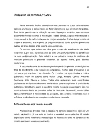 10



I TRAÇANDO UM ROTEIRO DE VIAGEM




      Neste momento, inicio a descrição de meu percurso na busca pelas relações
agência-anunciante e pelos modos de fazer atendimento que envolvem tal prática.
Para tanto, permito-me a utilização de uma linguagem subjetiva, que expressa
claramente minhas escolhas e meu trajeto. Nesse sentido, a opção metodológica é
como a escolha da melhor rota para se chegar ao objetivo final da longa jornada. A
viagem é exaustiva, mas o ponto de chegada mostrará como a prática publicitária
evoluiu ao longo desses anos e como se encontra hoje.
      Os estudos que voltam seu olhar para a área do atendimento são ainda
incipientes e, por isso, é preciso antes de tudo, um aprofundamento e a construção
de uma problematização. Este trabalho é um primeiro retrato da realidade do
mercado publicitário e pretende colaborar, de alguma forma, para estudos
posteriores.
      A escolha do tema do estudo surgiu da experiência pessoal em estágios na
área de atendimento e da vontade de compreender melhor esse profissional e os
processos que envolvem o seu dia-a-dia. Os conceitos que aprendi sobre a prática
publicitária foram de autores como Walter Longo, Roberto Correa, Armando
Sant’anna, Júlio Ribeiro e outros. Todos eles registraram suas experiências
profissionais em livros usados como teoria básica para os aspirantes à profissão de
publicitário. Constituem, assim, o repertório inicial e meu guia nessa viagem, pois me
acompanharam desde as primeiras aulas da faculdade. No entanto, essas idéias
apenas fomentaram a necessidade da pesquisa, pois a teoria encontrada não é
suficiente e não observa as evoluções constantes no mercado.


1.1 Rascunhos de uma viagem: o projeto


      Analisando as diversas rotas já traçadas no percurso acadêmico, optei por um
estudo exploratório, já que este se destina a descobrir novas relações. O estudo
exploratório como ferramenta metodológica foi necessário tanto na construção do
projeto quanto em seu desenvolvimento.
 