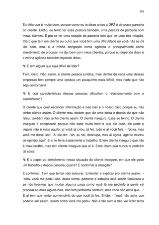 101



Eu diria que é muito bom, porque como eu te disse antes a DPZ é de praxe parceira
do cliente. Então, eu tento ter essa postura também, uma postura de parceria com
meus clientes. E pra se ter uma relação de parceria tem que ter uma boa relação.
Claro que tem um cliente ou outro que você tem uma dificuldade ou você não se dá
tão bem, mas é a minha obrigação como agência e principalmente como
atendimento de procurar me dar bem com meus clientes, porque eu dependo disso e
a minha agência também depende disso.

N: E tem algum que seja difícil de lidar?

Tem, claro. Não assim, o cliente pessoa jurídica, mas dentro de cada uma dessas
empresas tem sempre uma pessoa um pouquinho mais difícil, mas nada que não
seja contornável.

N: E que características dessas pessoas dificultam o relacionamento com o
atendimento?

O cliente que quer esconder informação e isso não é o nosso caso porque eu não
tenho cliente assim. O cliente mau-caráter que diz uma coisa e depois diz que não
falou, também não tenho cliente assim. O cliente inseguro. Esse eu tenho. O cliente
inseguro é complicado porque não sabe muito bem o que ele quer, ele pede e
depois não é mais aquilo, aí você já criou, já fez tudo e aí você fala: - “poxa, mas
você me disse isso”. Aí ele diz: -“ah, eu sei, desculpa, mas aí agora agente mudou
de opinião aqui”. E aí te ferra exatamente o trabalho. E tem cliente inseguro que não
é mau-caráter, mas tem cliente inseguro que aí é. Esse falam que nunca te pediram
tal coisa.

N: E o papel do atendimento nessa situação do cliente inseguro, em que ele pede
um trabalho e depois cancela, qual é? É contornar a situação?

É contornar. Tem que tentar não estourar. Entender e explicar pro cliente assim: -
“olha, você me pediu isso, desta forma. portanto o trabalho está sendo finalizado e
se nós tivermos que mudar alguma coisa como você tá me pedindo a gente vai
precisar se mais alguns dias, não tem problema nenhum, mas você não acha que....”
E aí tem que tentar convencê-lo do que você já fez. Então: - “você não acha que
poderia ser assim, assim como você me pediu. Não é tão ruim e não vai fazer tanta
 
